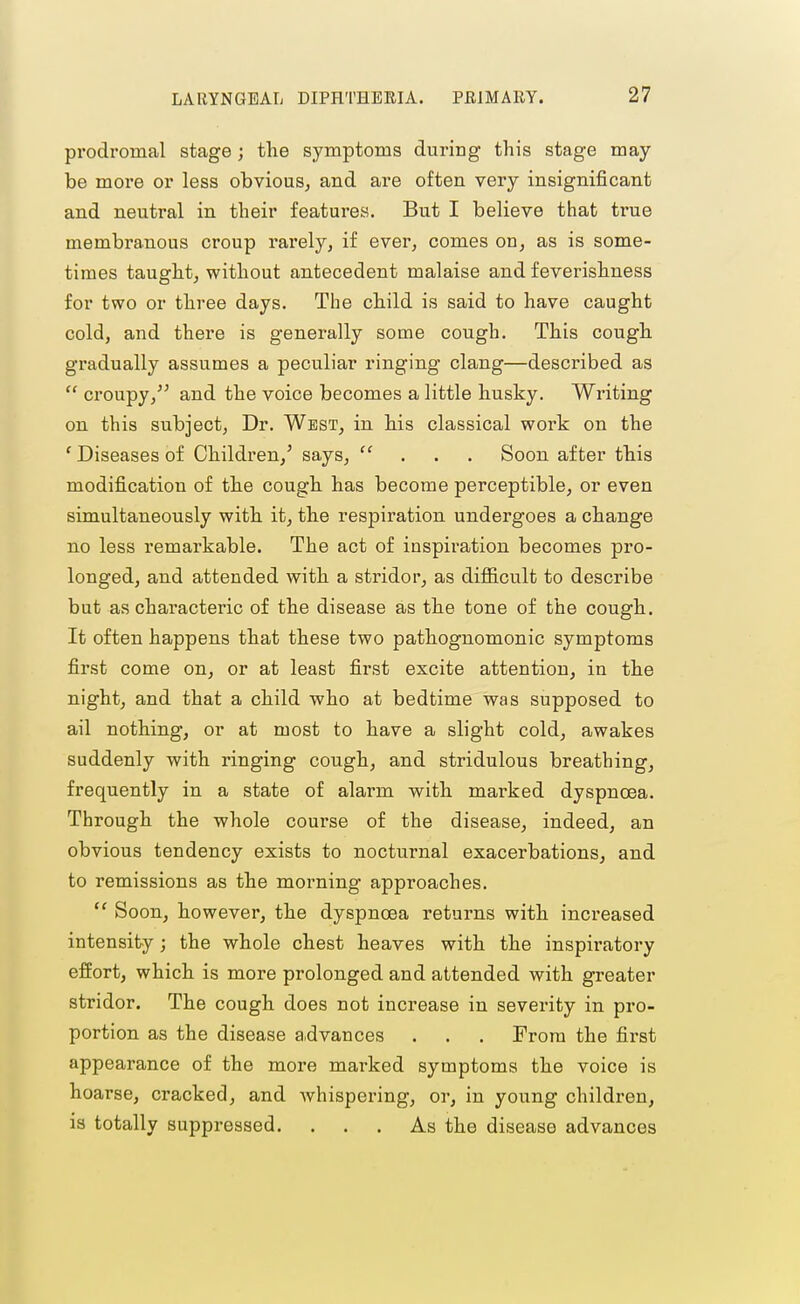 prodromal stage; the symptoms during- this stage may- be more or less obvious, and are often very insignificant and neutral in their features. But I believe that true membranous croup rai'ely, if ever, comes on, as is some- times taught, without antecedent malaise and feverishness for two or three days. The child is said to have caught cold, and there is generally some cough. This cough gradually assumes a peculiar ringing clang—described as  croupy,'^ and the voice becomes a little husky. Writing on this subject, Dr. West, in his classical work on the ' Diseases of Children,' says,  . . . Soon after this modification of the cough has become perceptible, or even simultaneously with it, the respiration undergoes a change no less remarkable. The act of inspiration becomes pro- longed, and attended with a stridor, as diificult to describe but as characteric of the disease as the tone of the cough. It often happens that these two pathognomonic symptoms first come on, or at least first excite attention, in the night, and that a child who at bedtime was supposed to ail nothing, or at most to have a slight cold, awakes suddenly with ringing cough, and stridulous breathing, frequently in a state of alarm with marked dyspnoea. Through the whole course of the disease, indeed, an obvious tendency exists to nocturnal exacerbations, and to remissions as the morning approaches.  Soon, however, the dyspnoea returns with increased intensity; the whole chest heaves with the inspiratory effort, which is more prolonged and attended with greater stridor. The cough does not increase in severity in pro- portion as the disease a,dvances . . . From the first appearance of the more marked symptoms the voice is hoarse, cracked, and whispering, or, in young children, is totally suppressed. ... As the disease advances