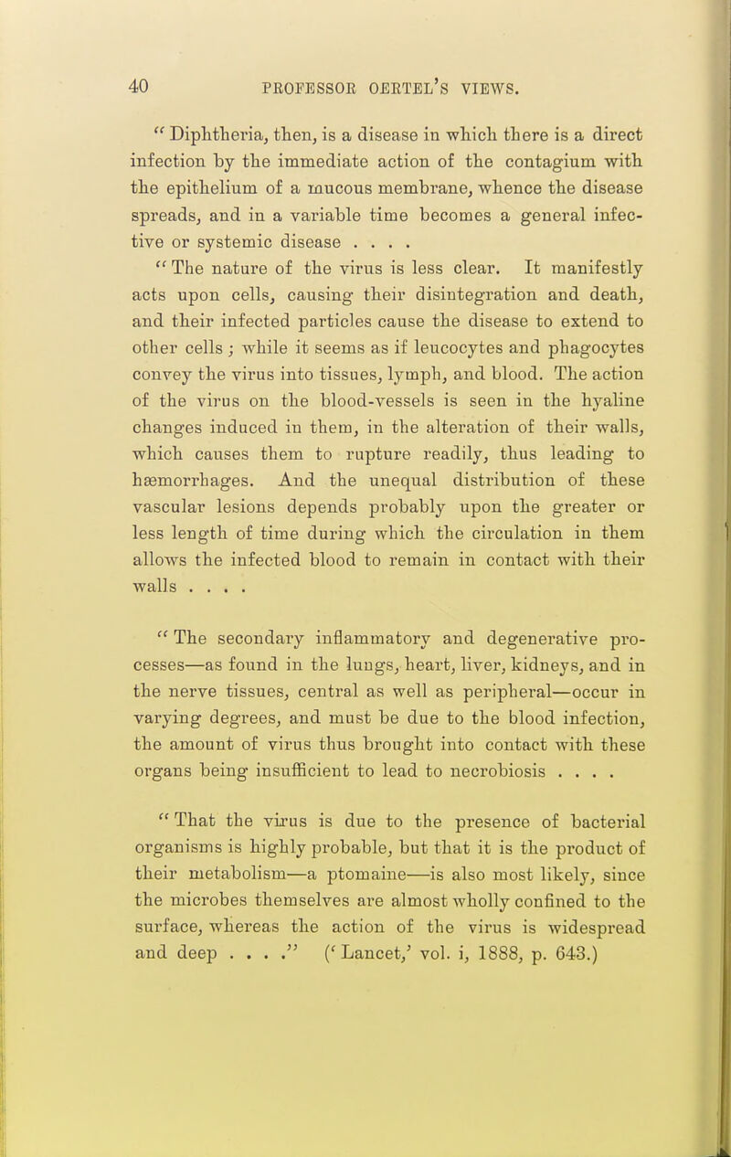 Diphtheria, then, is a disease in which there is a direct infection by the immediate action of the contagium with the epithelium of a mucous membrane, whence the disease spreads, and in a variable time becomes a general infec- tive or systemic disease ....  The nature of the virus is less clear. It manifestly acts upon cells, causing their disintegration and death, and their infected particles cause the disease to extend to other cells ; while it seems as if leucocytes and phagocytes convey the virus into tissues, lymph, and blood. The action of the virus on the blood-vessels is seen in the hyaline changes induced in them, in the alteration of their walls, which causes them to rupture readily, thus leading to haemorrhages. And the unequal distribution of these vascular lesions depends probably upon the greater or less length of time during which the circulation in them allows the infected blood to remain in contact with their walls ....  The secondary inflammatory and degenerative pro- cesses—as found in the lungs, heart, liver, kidneys, and in the nerve tissues, central as well as peripheral—occur in varying degrees, and must be due to the blood infection, the amount of virus thus brought into contact with these organs being insufficient to lead to necrobiosis ....  That the virus is due to the presence of bacterial organisms is highly probable, but that it is the product of their metabolism—a ptomaine—is also most likely, since the microbes themselves are almost wholly confined to the surface, whereas the action of the virus is widespread and deep . . . . ('Lancet,' vol. i, 1888, p. 643.)