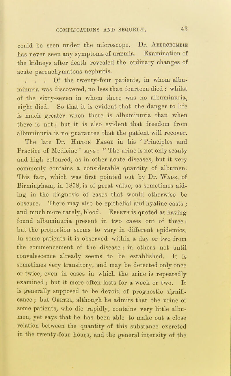 could be seen under the microscope. Dr. Abeecrombie has never seen any symptoms of uraemia. Examination of the kidneys after death revealed the ordinary changes of acute parenchymatous nephritis. Of the twenty-four patients, in whom albu- minuria was discovered J no less than fourteen died : whilst of the sixty-seven in whom there was no albuminuria, eight died. So that it is evident that the danger to life is much greater when there is albuminuria than when there is not; but it is also evident that freedom from albuminuria is no guarantee that the patient will recover. The late Dr. Hilton Fagge in his ' Principles and Practice of Medicine ' says :  The urine is not only scanty and high coloured, as in other acute diseases, but it very commonly contains a considerable quantity of albumen. This fact, which was first pointed out by Dr. Wade, of Birmingham, in 1858, is of great value, as sometimes aid- ing in the diagnosis of cases that would otherwise be obscure. There may also be epithelial and hyaline casts ; and much more rarely, blood. Bbeeth is quoted as having found albuminuria present in two cases out of three: but the proportion seems to vary in different epidemics. In some patients it is observed within a day or two from the commencement of the disease : in others not until convalescence already seems to be established. It is sometimes very transitory, and may be detected only once or twice, even in cases in which the urine is repeatedly examined; but it more often lasts for a week or two. It is generally supposed to be devoid of prognostic signifi- cance ; but Oertel, although he admits that the urine of some patients, who die rapidly, contains very little albu- men, yet says that he has been able to make out a close relation between the quantity of this substance excreted in the twenty-four hours, and the general intensity of the