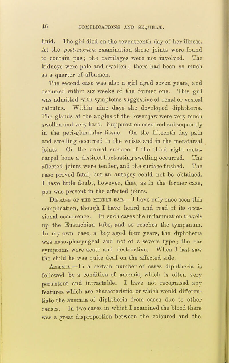 fluid. The girl died on the aevenfceenth day of her illness. At the post-mortem examination these joints were found to contain pus; the cartilages were not involved. The kidneys were pale and swollen j there had been as much as a quarter of albumen. The second case was also a girl aged seven years, and occurred within six weeks of the former one. This girl was admitted with symptoms suggestive of renal or vesical calculus. Within nine days she developed diphtheria. The glands at the angles of the lower jaw were very much swollen and very hard. Suppuration occurred subsequently in the peri-glandular tissue. On the fifteenth day pain and swelling occurred in the wrists and in the metatarsal joints. On the dorsal surface of the third right meta- carpal bone a distinct fluctuating swelling occurred. The affected joints were tender, and the surface flushed. The case proved fatal, but an autopsy could not be obtained. I have little doubt, however, that, as in the former case, pus was present in the affected joints. Disease op the middle ear.—I have only once seen this complication, though I have heard and read of its occa- sional occurrence. In such cases the inflammation travels up the Eustachian tube, and so reaches the tympanum. In my own case, a boy aged four years, the diphtheria was naso-pharyngeal and not of a severe type j the ear symptoms were acute and destructive. When I last saw the child he was quite deaf on the affected side. Anaemia.—In a certain number of cases diphtheria is followed by a condition of angemia, which is often very persistent and intractable. I have not recognised any features which are characteristic, or which would differen- tiate the auEcmia of diphtheria from cases due to other causes. In two cases in which I examined the blood there was a great disproportion between the coloured and the