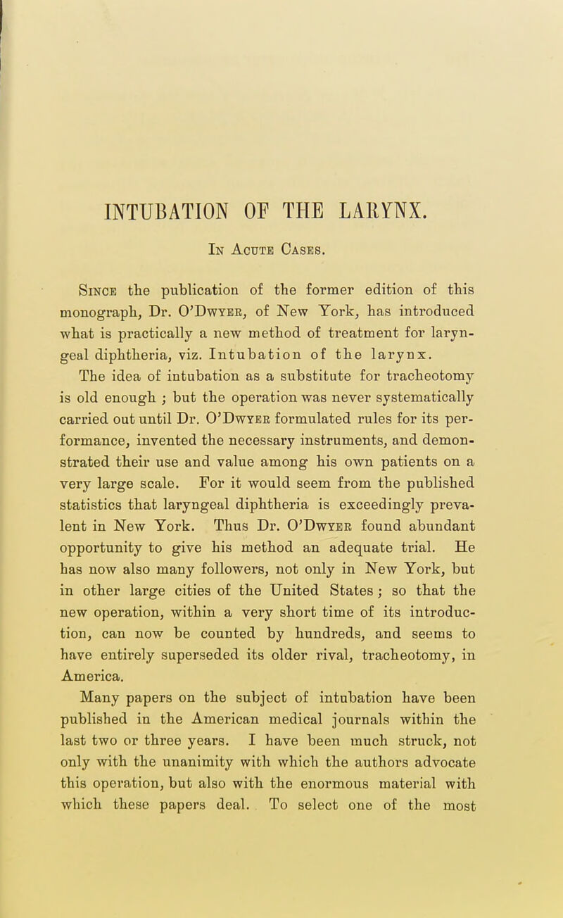 INTUBATION OF THE LARYNX. In Acute Oases. Since the publication of the former edition of this monograph, Dr. O'Dwyee, of New York, has introduced what is practically a new method of treatment for laryn- geal diphtheria, viz. Intubation of the larynx. The idea of intubation as a substitute for tracheotomy is old enough ; but the operation was never systematically carried out until Dr. O'Dwyee formulated rules for its per- formance, invented the necessary instruments, and demon- strated their use and value among his own patients on a very large scale. For it would seem from the published statistics that laryngeal diphtheria is exceedingly preva- lent in New York. Thus Dr. O'Dwyee found abundant opportunity to give his method an adequate trial. He has now also many followers, not only in New York, but in other large cities of the United States j so that the new operation, within a very short time of its introduc- tion, can now be counted by hundreds, and seems to have entirely superseded its older rival, tracheotomy, in America. Many papers on the subject of intubation have been published in the American medical journals within the last two or three years. I have been much struck, not only with the unanimity with which the authors advocate this operation, but also with the enormous material with which these papers deal. To select one of the most