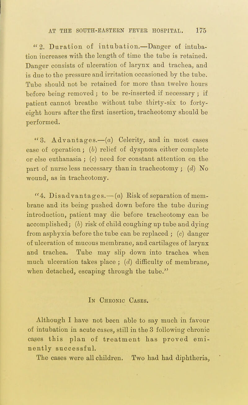 2. Duration of intubation.—Danger of intuba- tion increases with the length of time the tube is retained. Danger consists of ulceration of lai'ynx and trachea, and is due to the pressure and irritation occasioned by the tube. Tube should not be retained for more than twelve hours before being removed; to be re-inserted if necessary ; if patient cannot breathe without tube thirty-six to forty- eight hours after the first insertion, tracheotomy should be performed. 3. Advantages.—(a) Celerity, and in most cases ease of operation; [b) relief of dyspnoea either complete or else euthanasia j (c) need for constant attention on the part of nurse less necessary than in tracheotomy ; {d) No wound, as in tracheotomy. 4. Disadvantages.—(a) Eisk of separation of mem- brane and its being pushed down before the tube during introduction, patient may die before tracheotomy can be accomplished; (b) risk of child coughing up tube and dying from asphyxia before the tube can be replaced ; (c) danger of ulceration of mucous membrane, and cartilages of larynx aud trachea. Tube may slip down into trachea when much ulceration takes place ; (d) diJBficulty of membrane, when detached, escaping through the tube. In Chronic Cases. Although I have not been able to say much in favour of intubation in acute cases, still in the 3 following chronic cages this plan of treatment has proved emi nently successful. The cases were all children. Two had had diphtheria.