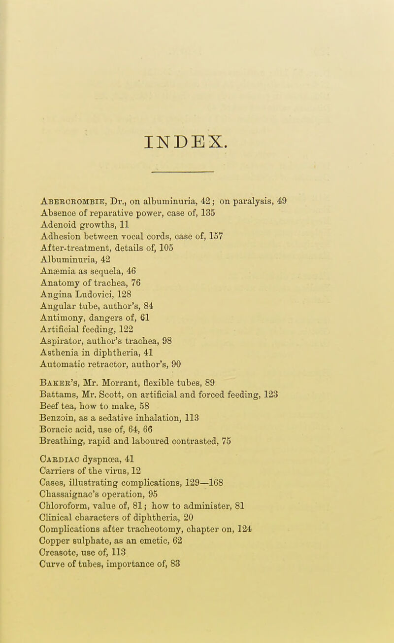 INDEX. Aberckombie, Dr., on albuminuria, 42; on paralysis, 49 Absence of reparative power, case of, 135 Adenoid growths, 11 Adhesion between vocal cords, case of, 157 After-treatment, details of, 105 Albuminuria, 42 Anaemia as sequela, 46 Anatomy of trachea, 76 Angina Ludovici, 128 Angular tube, author's, 84 Antimony, dangers of, 61 Artificial feeding, 122 Aspirator, author's trachea, 98 Asthenia in diphtheria, 41 Automatic retractor, author's, 90 Baker's, Mr. Morrant, flexible tubes, 89 Battams, Mr. Scott, on artificial and forced feeding, 123 Beef tea, how to make, 58 Benzoin, as a sedative inhalation, 113 Boracic acid, use of, 64, 66 Breathing, rapid and laboured contrasted, 75 Cardiac dyspnoea, 41 Carriers of the virus, 12 Cases, illustrating complications, 129—168 Chassaignac's operation, 95 Chloroform, value of, 81; how to administer, 81 Clinical characters of diphtheria, 20 Complications after tracheotomy, chapter on, 124 Copper sulphate, as an emetic, 62 Creasote, use of, 113 Curve of tubes, importance of, 83