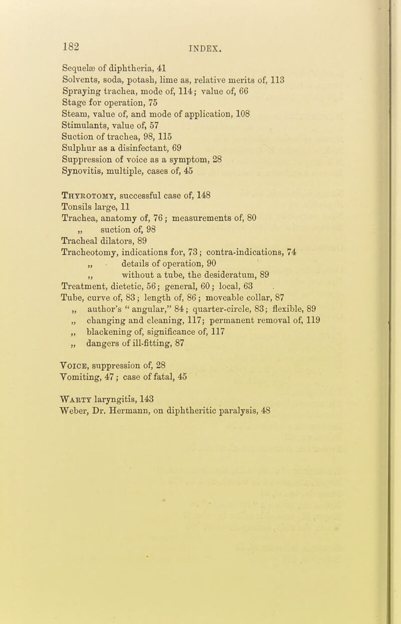 Sequelae of diphtlievia, 41 Solvents, soda, potash, lime as, relative merits of, 113 Spraying trachea, mode of, 114 j value of, 66 Stage for operation, 75 Steam, value of, and mode of application, 108 Stimulants, value of, 57 Suction of trachea, 98, 115 Sulphur as a disinfectant, 69 Suppression of voice as a symptom, 28 Synovitis, multiple, cases of, 45 Thyeotomt, successful case of, 148 Tonsils large, 11 Trachea, anatomy of, 76; measurements of, 80 „ suction of, 98 Tracheal dilators, 89 Tracheotomy, indications for, 73; contra-indications, 74 „ details of operation, 90 „ without a tube, the desideratum, 89 Treatment, dietetic, 56; general, 60; local, 63 Tube, curve of, 83; length of, 86; moveable collai, 87 „ author's  angulai, 84; quarter-circle, 83; flexible, 89 „ changing and cleaning, 117; permanent removal of, 119 „ blackening of, significance of, 117 „ dangers of ill-fitting, 87 Voice, suppression of, 28 Vomiting, 47; case of fatal, 45 Warty laryngitis, 143 Weber, Dr. Hermann, on diphtheritic paralysis, 48