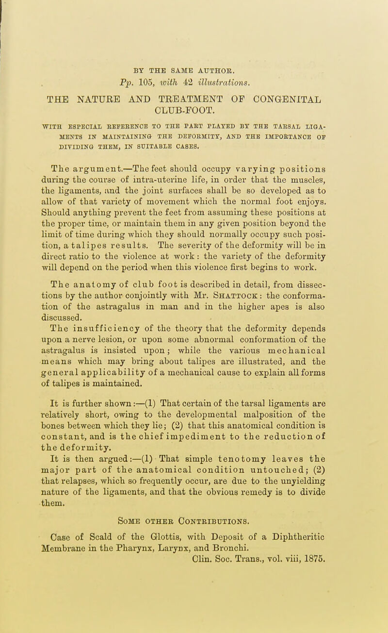 BY THE SAME AUTHOR. Pp. 105, loith 42 illustrations. THE NATURE AND TREATMENT OF CONGENITAL CLUB-FOOT. WITH ESPECIAL EEFEBENOE TO THE PAET PLAYED BY THE TABSAL LIGA- MENTS IN MAINTAINING THE DEFORMITY, AND THE IMPOETANCE OF DIVIDING THEM, IN SUITABLE CASES. The argument.—The feet should occupy vai'ying positions during the course of intra-uterine life, in order that the muscles, the ligaments, and the joint surfaces shall be so developed as to allow of that variety of movement which the normal foot enjoys. Should anything prevent the feet from assuming these positions at the px'oper time, or maintain them in any given position beyond the limit of time during which they should normally occupy such posi- tion, a talipes results. The severity of the deformity will be in direct ratio to the violence at work: the variety of the deformity will depend on the period when this violence first begins to work. The anatomy of club foot is described in detail, from dissec- tions by the author conjointly with Mr. Shattock : the conforma- tion of the astragalus in man and in the higher apes is also discussed. The insufficiency of the theory that the defox'mity depends upon a nerve lesion, or upon some abnormal conformation of the astragalus is insisted upon; while the various mechanical means which may bring about talipes are illustrated, and the general applicability of a mechanical cause to explain all forms of talipes is maintained. It is further shown:—(1) That certain of the tarsal ligaments are relatively short, owing to the developmental malposition of the bones between which they Ue; (2) that this anatomical condition is constant, and is the chief impediment to the reduction of the deformity. It is then argued:—(1) That simple tenotomy leaves the major part of the anatomical condition untouched; (2) that relapses, which so frequently occur, are due to the unyielding nature of the ligaments, and that the obvious remedy is to divide them. Some other Contributions. Case of Scald of the Glottis, with Deposit of a Diphtheritic Membrane in the Pharynx, Larynx, and Bronchi. Clin. Soc. Trans., vol. viii, 1875.