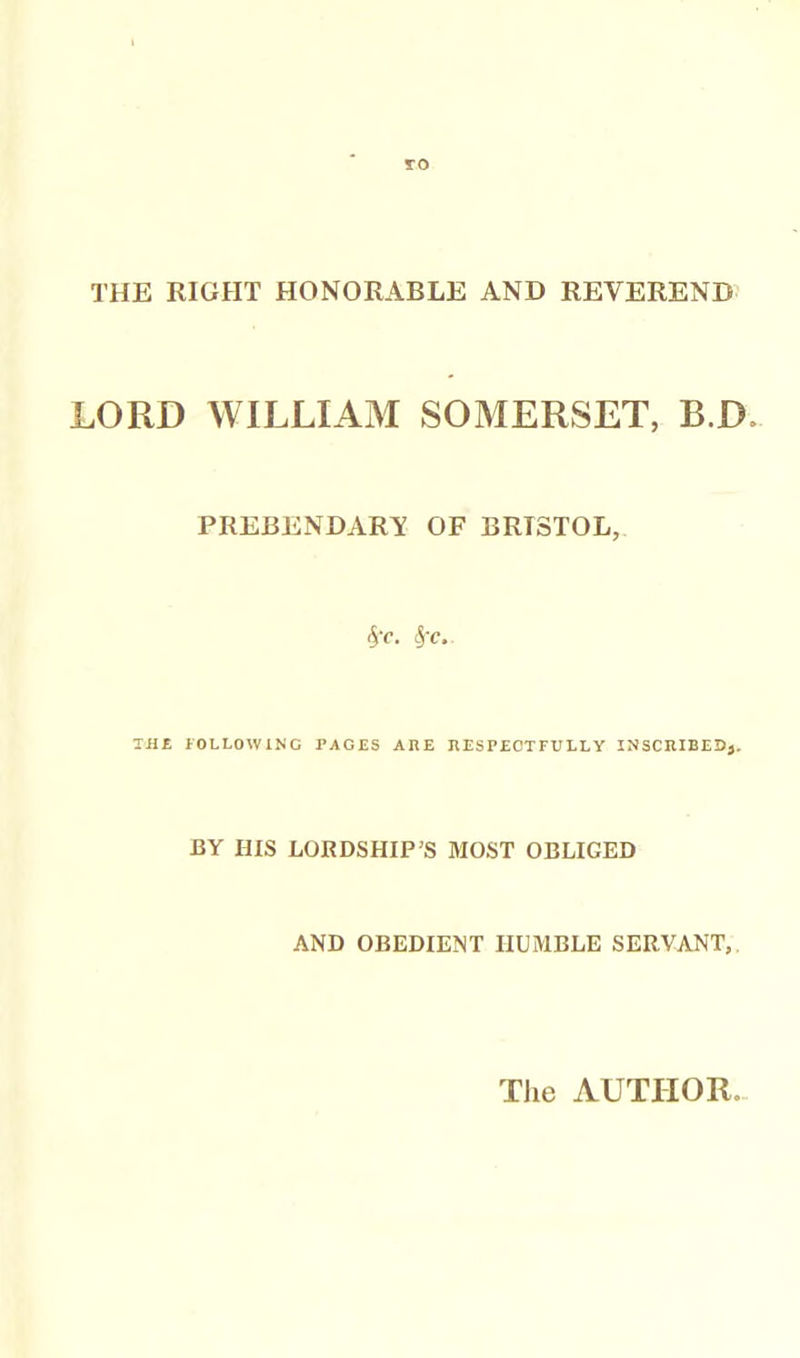 THE RIGHT HONORABLE AND REVEREND LORD WILLIAM SOMERSET, B.D. PREBENDARY OF BRISTOL, 5c. Sf-c.. TH£ fOLLOWlNG PAGES ARE RESPJECTFULLY INSCRIBED}. BY HIS LORDSHIP'S MOST OBLIGED AND OBEDIENT HUMBLE SERVANT,. The AUTPIOR.