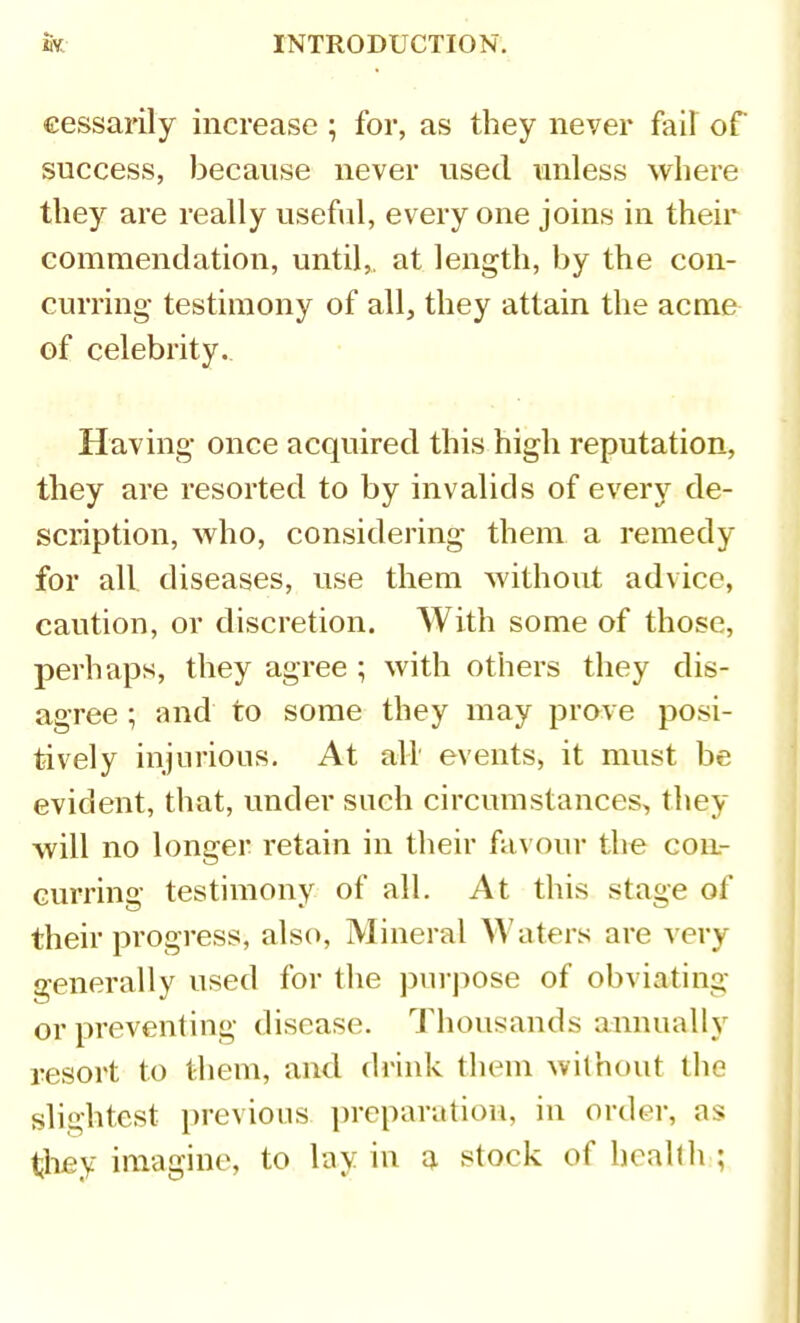 cessarily increase ; for, as they never fail of success, because never used unless where they are really useful, every one joins in their commendation, until,, at length, by the con- curring- testimony of all, they attain the acme of celebrity. Having once acquired this high reputation, they are resorted to by invalids of every de- scription, who, considering them a remedy for all diseases, use them without advice, caution, or discretion. With some of those, perhaps, they agree ; with others they dis- agree ; and to some they may prove posi- tively injurious. At all' events, it must be evident, that, under such circumstances, they will no longer retain in their favour the con- curring testimony of all. At this stage of their progress, also, Mineral Waters are ^ ery generally used for the purpose of obviating or preventing disease. Thousands annually resort to them, and drink them without the slightest jirevions ])reparation, in order, as tliey imagine, to lay in a stock of health ;