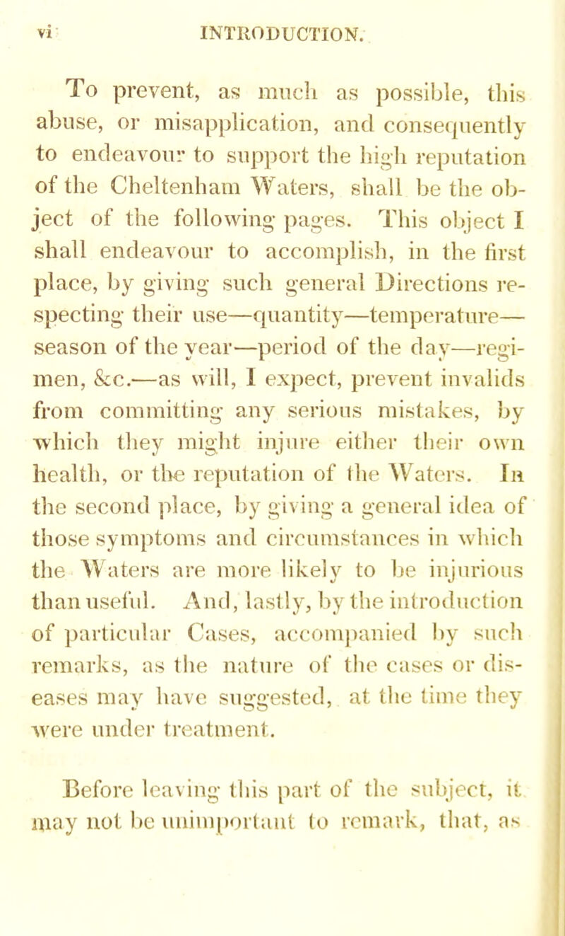 To prevent, as miicli as possible, this abuse, or misapplication, and consequently to endeavour to support the high reputation of the Cheltenham Waters, shall be the ob- ject of the following- pages. This object I shall endeavour to accomplish, in the first place, by giving such general Directions re- specting their use—quantity—temperature— season of the year—period of the day—regi- men, &c.—as will, I expect, prevent invalids from committing any serious mistakes, by ■which they might injure either their own health, or the reputation of the Waters. In the second place, by giving a general idea of those symptoms and circumstances in which the Waters are more likely to be injurious than useful. And, lastly, by the introduction of particular Cases, accompanied hy such remarks, as the nature of the cases or dis- eases may have suggested, at the time they ■were under treatment. Before leaving this part of the subject, it niay not be unimportant to remark, that, as