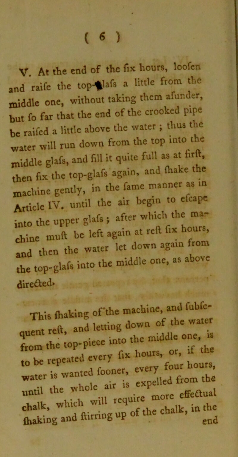 ( « ) V At the end of the fix hours, loofen and raife the top-*lafs a little from the middle one, without taking them afunder, but fo far that the end of the crooked pipe be raifed a little above the water ; thus the water will run down from the top intoate middle glafs, and fill it quite full as at firft, then fix the top-glafs again, and (hake the machine gently, in the fame manner as in Article IV. until the air begin to eleape into the upper glafs j after which the ma- chine muft be left again at reft fix hours, and then the water let down again from the top-glafs into the middle one, as abote dire&ed* This {baking ofthe machine, and fubfe- J i«».g a.». ‘i 1 v mn niece into the middle one, is from the top-piece ini —ih', ««u.i chalk, which 1 ^ the cha)kj iQ the {baking and uirring p end