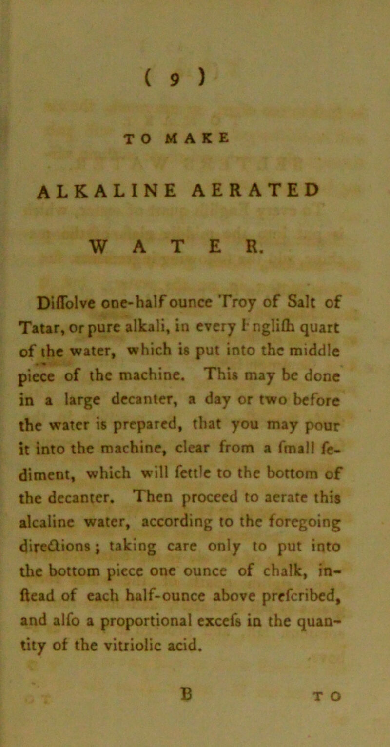 TO MAKE ALKALINE AERATED WATER. Diflolve one-half ounce Troy of Salt of Tatar, or pure alkali, in every l nglifh quart of the water, which is put into the middle • * piece of the machine. This may be done in a large decanter, a day or two before the water is prepared, that you may pour it into the machine, clear from a fmall fe- diment, which will fettle to the bottom of the decanter. Then proceed to aerate this alcaline water, according to the foregoing dire&ions; taking care only to put into the bottom piece one ounce of chalk, in- Read of each half-ounce above preferibed, and alfo a proportional excefs in the quan- tity of the vitriolic acid. B