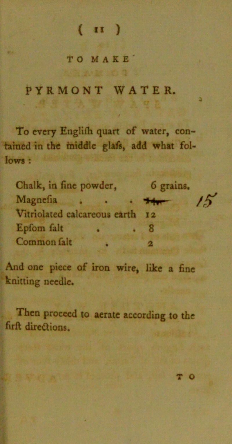 ( *1 ) TO MAKE' PYRMONT WATER. 3 To every Englifh quart of water, con- tained in the middle glafs, add what fol- lows : Chalk, in fine powder, Magnefia . Vitriolated calcareous earth Epfom fait • . Common fait 6 grains, 12 8 2 And one piece of iron wire, like a fine knitting needle. Then proceed to aerate according to the firft directions.