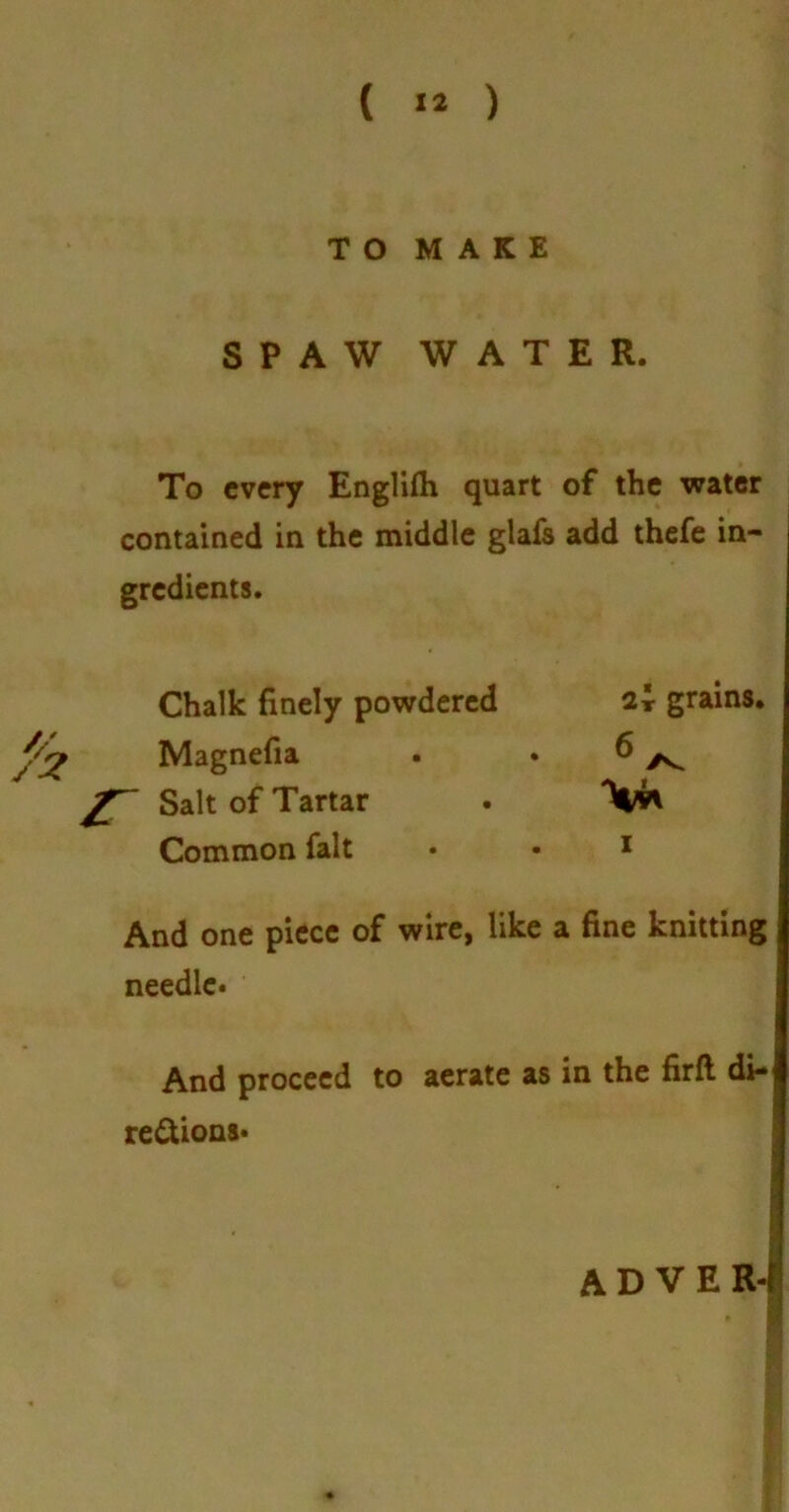 TO MAKE SPAW WATER. To every Englifh quart of the water contained in the middle glafs add thefe in- gredients. 2r grains. . r And one piece of wire, like a fine knitting needle. And proceed to aerate as in the firft di- rections* A D V E R-l Chalk finely powdered Magnefia Salt of Tartar Common fait