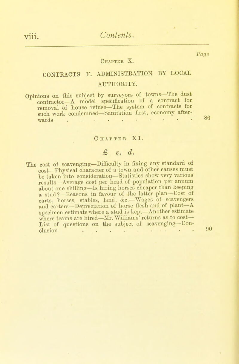 Page Chapter X. CONTEACTS V. ADMINISTBATION BY LOCAL AUTHOBITY. Opinions on this subject by surveyors of towns—Tbe dust contractor—A model specification of a contract for removal of house refuse—The system of contracts for such work condemned—Sanitation first, economy after- wards 86 C HAPTEB XI. £ s. d. The cost of scavenging—Difficulty in fixing any standard of cost—Physical character of a town and other causes must be taken into consideration—Statistics show very various results—Average cost per head of population per annum about one shilling—Is hiring horses cheaper than keeping a stud?—Eeasons in favour of the latter plan—Cost of carts, horses, stables, land, &c.—Wages of scavengers and carters—Depreciation of horse flesh and of plant—A specimen estimate where a stud is kept—Another estimate where teams are hired—Mr. Williams' returns as to cost— List of questions on the subject of scavenging—Con- clusion • •