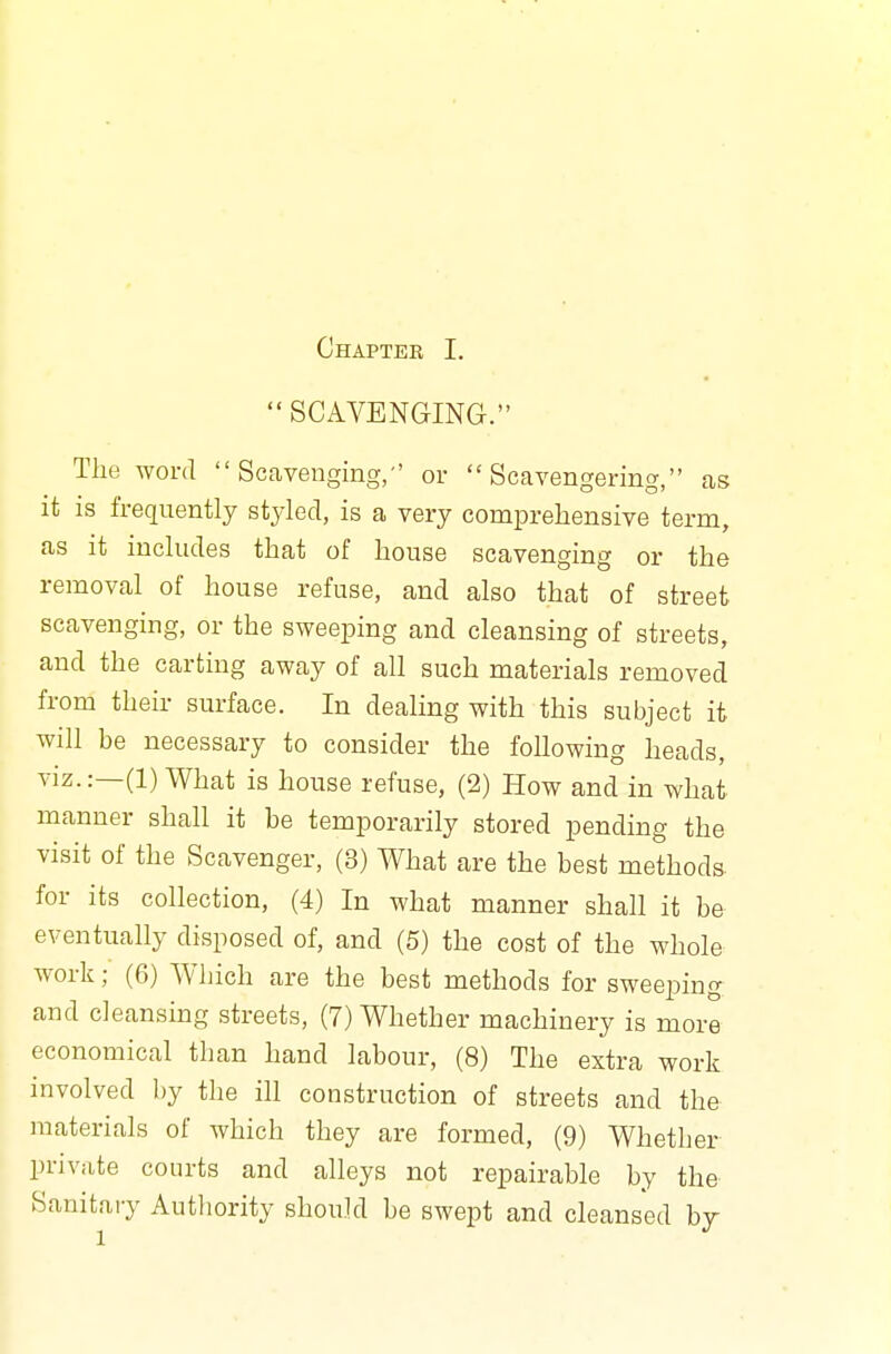  SCAVENGING. The word Scavenging, or  Scavengering, as it is frequently styled, is a very comprehensive term, as it includes that of house scavenging or the removal of house refuse, and also that of street scavenging, or the sweeping and cleansing of streets, and the carting away of all such materials removed from their surface. In dealing with this subject it will be necessary to consider the following heads, viz.:—(1) What is house refuse, (2) How and in what manner shall it be temporarily stored pending the visit of the Scavenger, (3) What are the best methods- for its collection, (4) In what manner shall it be eventually disposed of, and (5) the cost of the whole work; (6) Which are the best methods for sweeping and cleansing streets, (7) Whether machinery is more economical than hand labour, (8) The extra work involved by the ill construction of streets and the materials of which they are formed, (9) Whether private courts and alleys not repairable by the Sanitary Authority should be swept and cleansed by