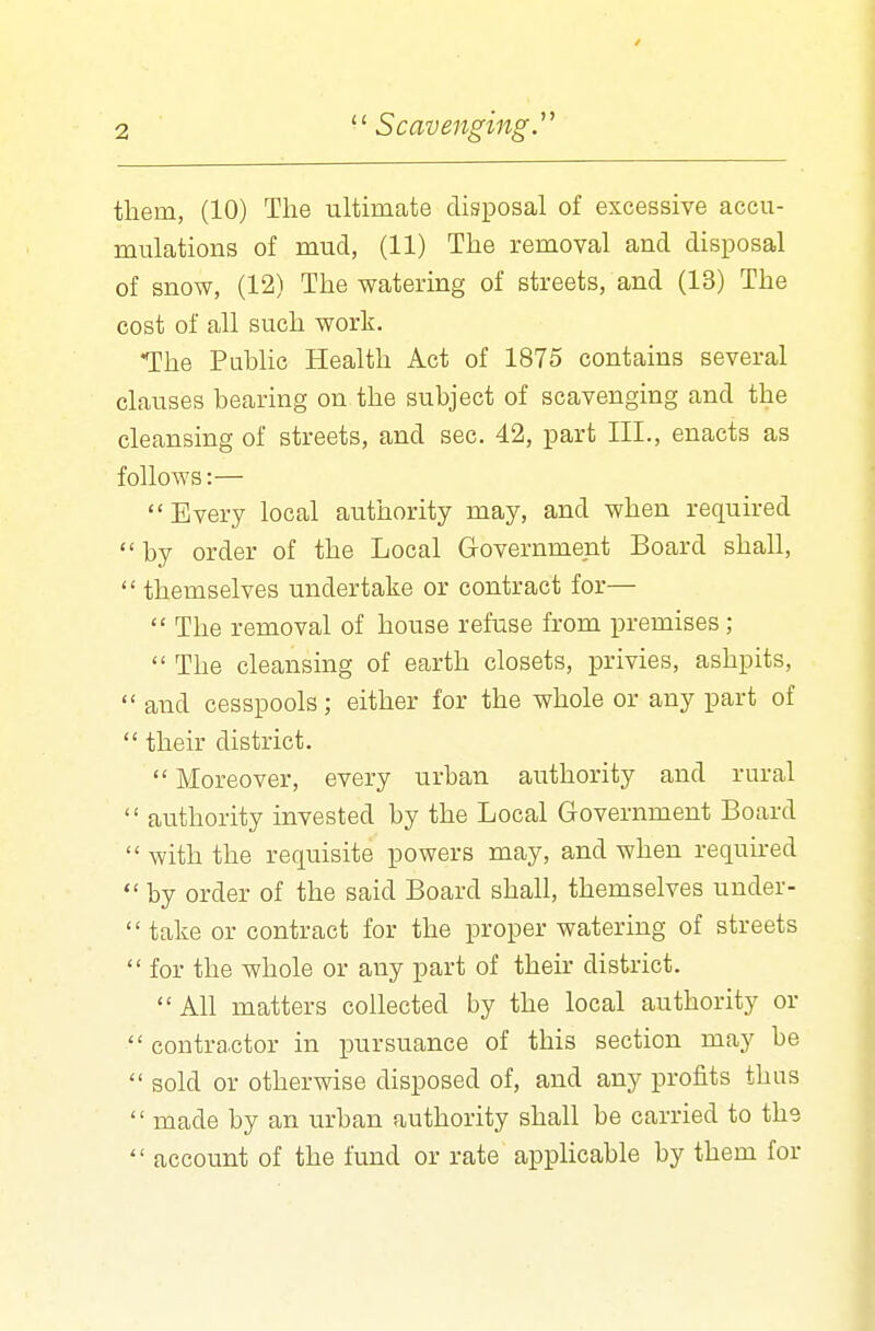 them, (10) The ultimate disposal of excessive accu- mulations of mud, (11) The removal and disposal of snow, (12) The watering of streets, and (13) The cost of all such work. The Public Health Act of 1875 contains several clauses bearing on the subject of scavenging and the cleansing of streets, and sec. 42, part III., enacts as follows:— Every local authority may, and when required by order of the Local Government Board shall,  themselves undertake or contract for—  The removal of house refuse from premises;  The cleansing of earth closets, privies, ashpits,  and cesspools; either for the whole or any part of  their district.  Moreover, every urban authority and rural  authority invested by the Local Government Board with the requisite powers may, and when required  by order of the said Board shall, themselves under-  take or contract for the proper watering of streets  for the whole or any part of their district. All matters collected by the local authority or  contractor in pursuance of this section may be  sold or otherwise disposed of, and any profits thus  made by an urban authority shall be carried to the  account of the fund or rate applicable by them for