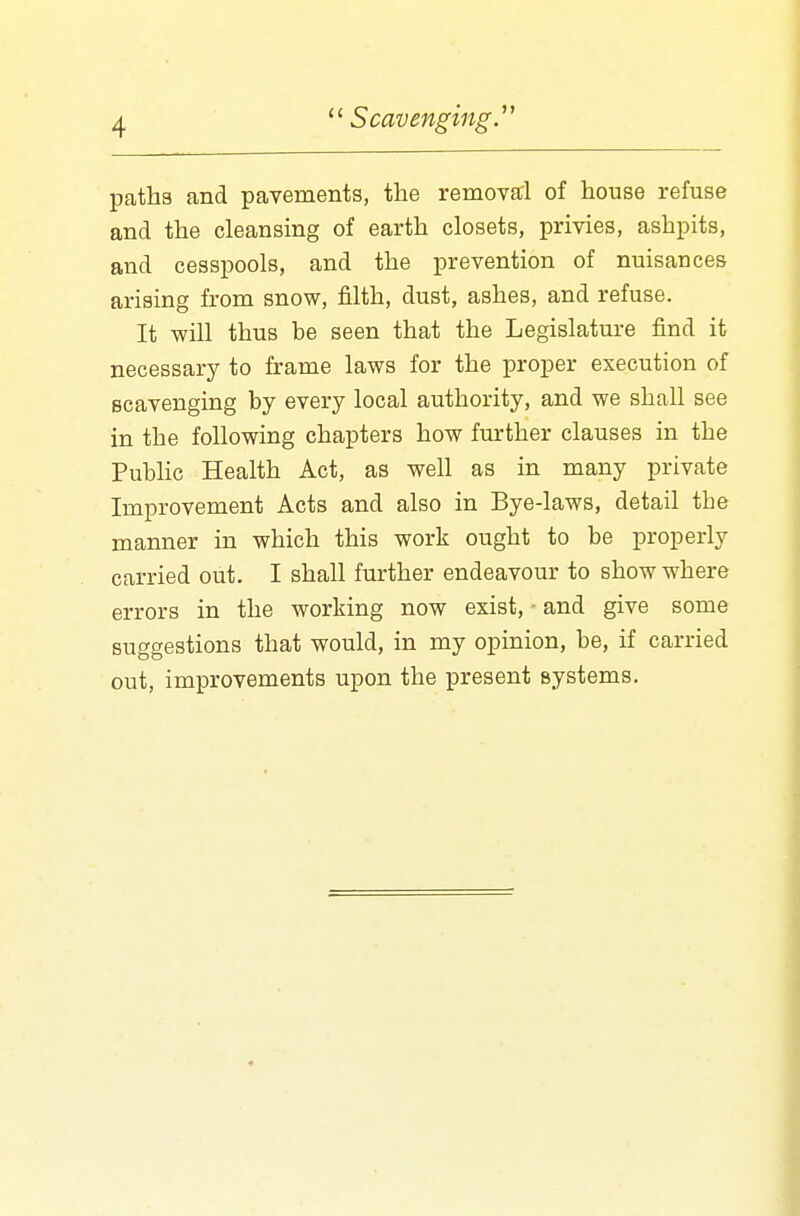 paths and pavements, the removal of house refuse and the cleansing of earth closets, privies, ashpits, and cesspools, and the prevention of nuisances arising from snow, filth, dust, ashes, and refuse. It will thus he seen that the Legislature find it necessary to frame laws for the proper execution of scavenging by every local authority, and we shall see in the following chapters how further clauses in the Public Health Act, as well as in many private Improvement Acts and also in Bye-laws, detail the manner in which this work ought to be properly carried out. I shall further endeavour to show where errors in the working now exist, and give some suggestions that would, in my opinion, be, if carried out, improvements upon the present systems.