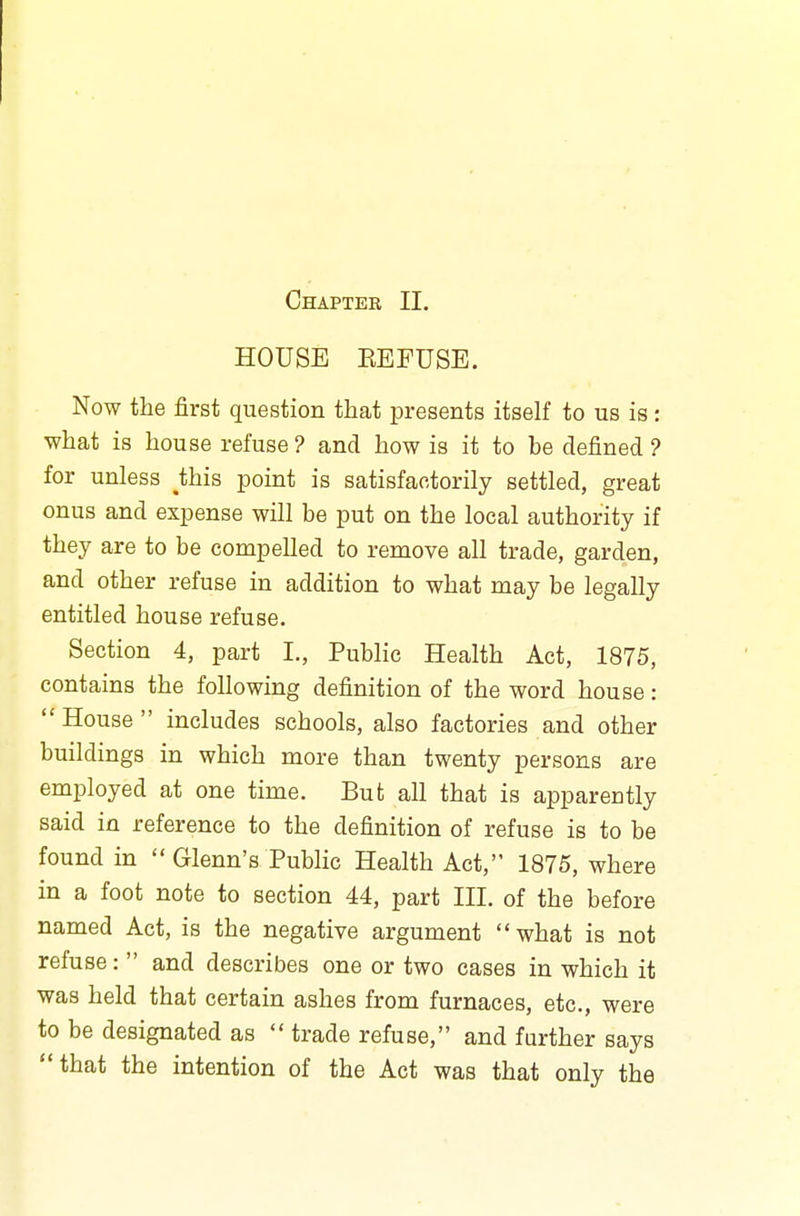 HOUSE KEFUSE. Now the first question that presents itself to us is: what is house refuse ? and how is it to be defined ? for unless tais point is satisfactorily settled, great onus and expense will be put on the local authority if they are to be compelled to remove all trade, garden, and other refuse in addition to what may be legally entitled house refuse. Section 4, part L, Public Health Act, 1875, contains the following definition of the word house: House includes schools, also factories and other buildings in which more than twenty persons are employed at one time. But all that is apparently said in reference to the definition of refuse is to be found in Glenn's Public Health Act, 1875, where in a foot note to section 44, part III. of the before named Act, is the negative argument what is not refuse: and describes one or two cases in which it was held that certain ashes from furnaces, etc., were to be designated as trade refuse, and further says that the intention of the Act was that only the