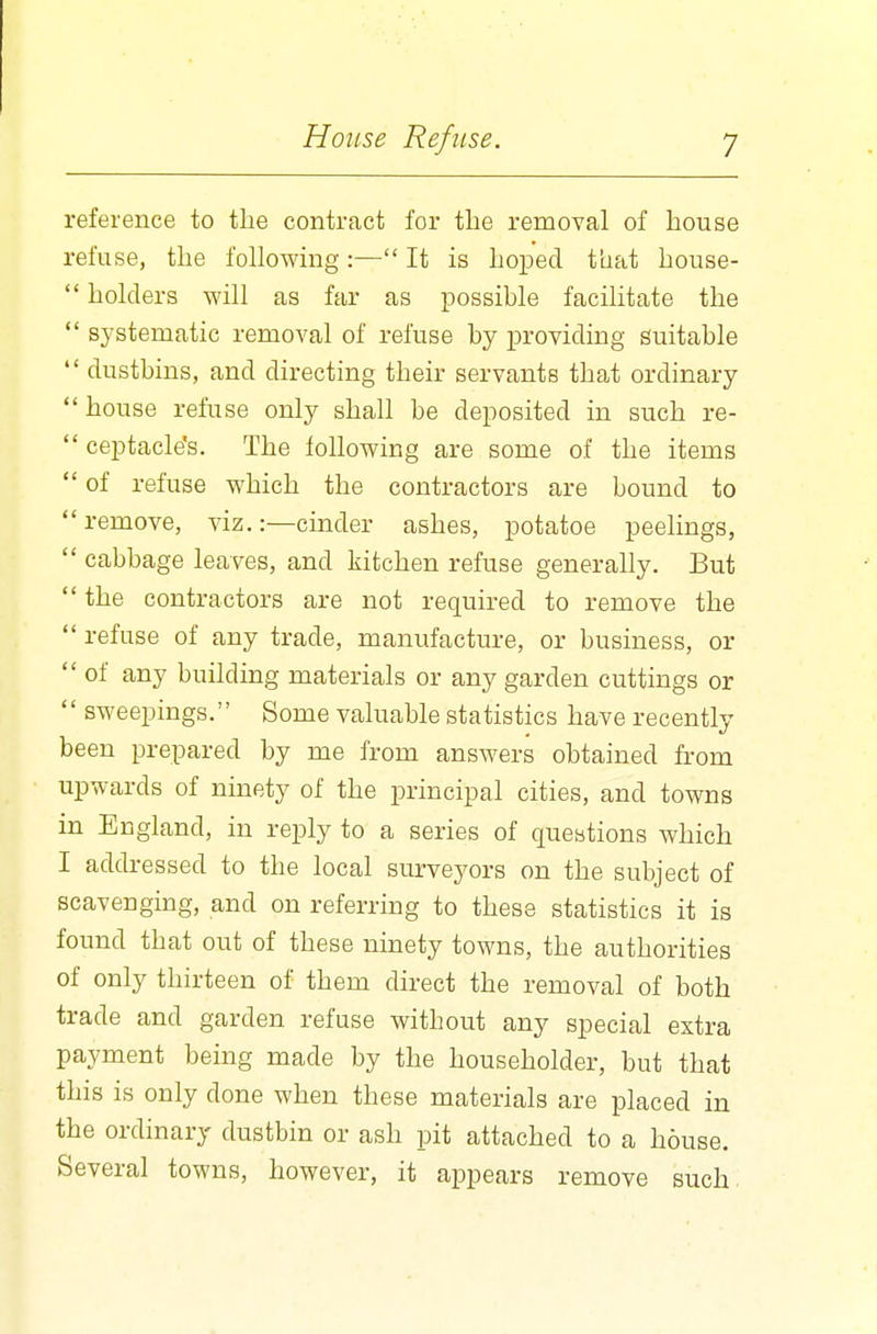 reference to the contract for the removal of house refuse, the following:— It is hoped that house- holders will as far as possible facilitate the systematic removal of refuse by providing suitable dustbins, and directing their servants that ordinary house refuse only shall be deposited in such re- ceptacle's. The following are some of the items of refuse which the contractors are bound to remove, viz.:—cinder ashes, potatoe peelings, cabbage leaves, and kitchen refuse generally. But the contractors are not required to remove the refuse of any trade, manufacture, or business, or of any building materials or any garden cuttings or sweepings. Some valuable statistics have recently been prepared by me from answers obtained from upwards of ninety of the principal cities, and towns in England, in reply to a series of questions which I addressed to the local surveyors on the subject of scavenging, and on referring to these statistics it is found that out of these ninety towns, the authorities of only thirteen of them direct the removal of both trade and garden refuse without any special extra payment being made by the householder, but that this is only done when these materials are placed in the ordinary dustbin or ash pit attached to a house. Several towns, however, it appears remove such