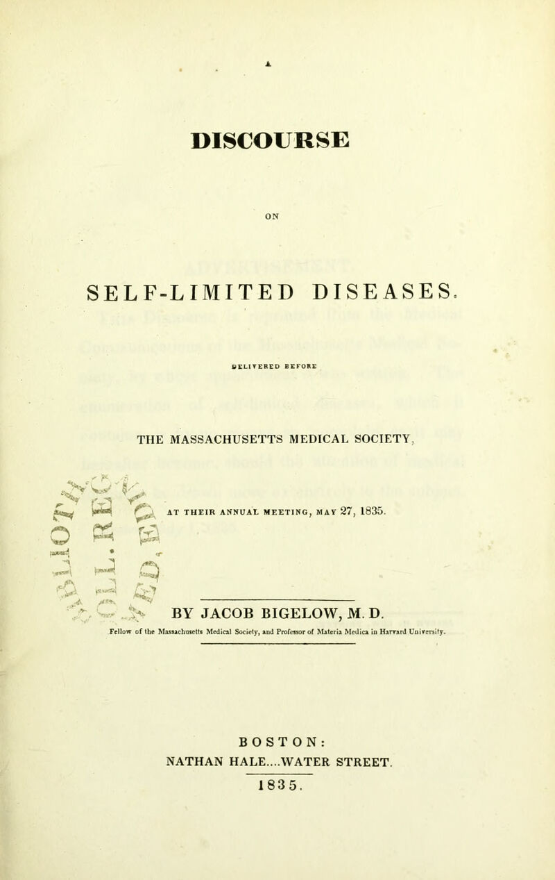 DISCOURSE SELF-LIMITED DISEASES DELIVERED BEFORE THE MASSACHUSETTS MEDICAL SOCIETY, JS fvj -f* - r . AT THEIR ANNUAL MEETING, MAY 27, 1835. O P5 JS • rj- ^ ^ * ^ *> v BY JACOB BIGELOW, M. D. Fellow of the Massachusetts Medical Society, and Professor of Materia Medica in Harvard University. BOSTON: NATHAN HALE....WATER STREET. 1835.