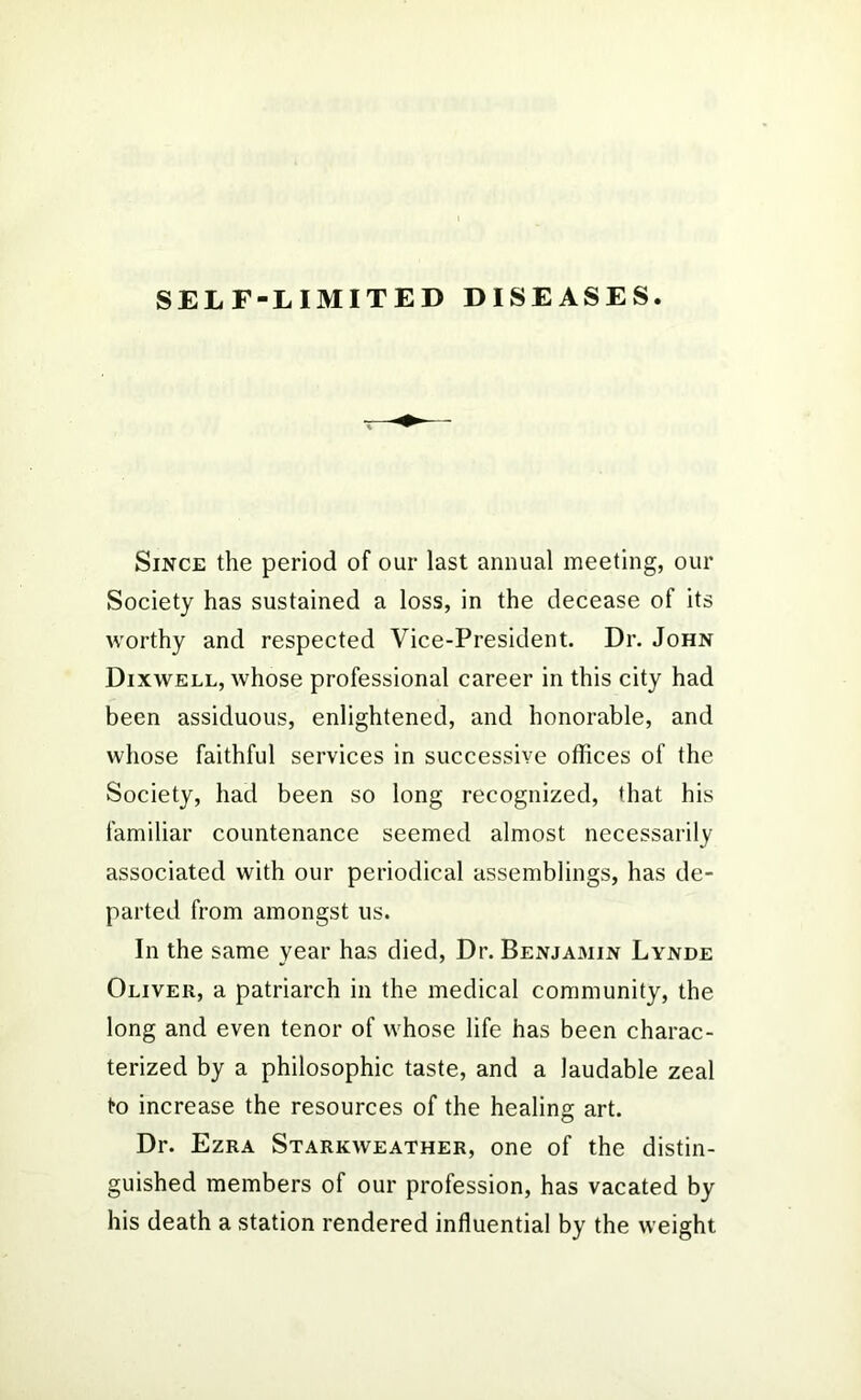 SELF-LIMITED DISEASES. Since the period of our last annual meeting, our Society has sustained a loss, in the decease of its worthy and respected Vice-President. Dr. John Dixwell, whose professional career in this city had been assiduous, enlightened, and honorable, and whose faithful services in successive offices of the Society, had been so long recognized, that his familiar countenance seemed almost necessarily associated with our periodical assemblings, has de- parted from amongst us. In the same year has died, Dr. Benjamin Lynde Oliver, a patriarch in the medical community, the long and even tenor of whose life has been charac- terized by a philosophic taste, and a laudable zeal to increase the resources of the healing art. Dr. Ezra Starkweather, one of the distin- guished members of our profession, has vacated by his death a station rendered influential by the weight