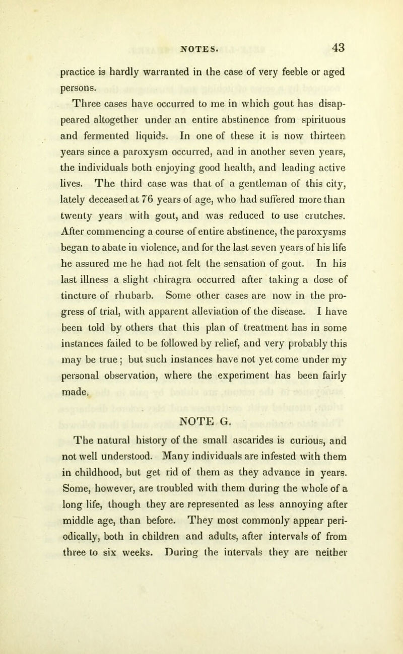 practice is hardly warranted in the case of very feeble or aged persons. Three cases have occurred to me in which gout has disap- peared altogether under an entire abstinence from spirituous and fermented liquids. In one of these it is now thirteen years since a paroxysm occurred, and in another seven years, the individuals both enjoying good health, and leading active lives. The third case was that of a gentleman of this city, lately deceased at 76 years of age, who had suffered more than twenty years with gout, and was reduced to use crutches. After commencing a course of entire abstinence, the paroxysms began to abate in violence, and for the last seven years of his life he assured me he had not felt the sensation of gout. In his last illness a slight ohiragra occurred after taking a dose of tincture of rhubarb. Some other cases are now in the pro- gress of trial, with apparent alleviation of the disease. I have been told by others that this plan of treatment has in some instances failed to be followed by relief, and very probably this may be true ; but such instances have not yet come, under my personal observation, where the experiment has been fairly made, NOTE G. The natural history of the small ascarides is curious, and not well understood. Many individuals are infested with them in childhood, but get rid of them as they advance in years. Some, however, are troubled with them during the whole of a long life, though they are represented as less annoying after middle age, than before. They most commonly appear peri- odically, both in children and adults, after intervals of from three to six weeks. During the intervals they are neither