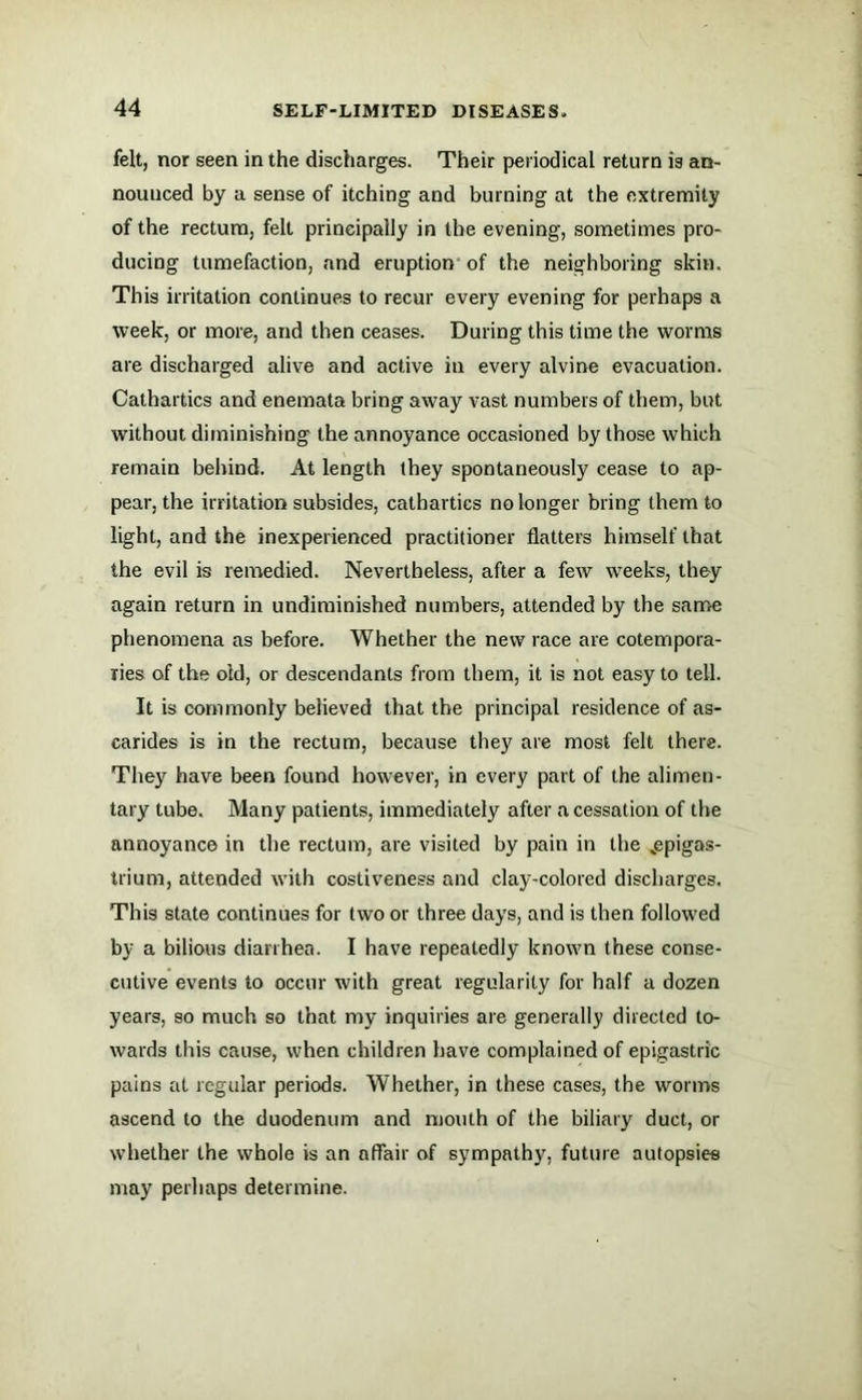 felt, nor seen in the discharges. Their periodical return is an- nounced by a sense of itching and burning at the extremity of the rectum, felt principally in the evening, sometimes pro- ducing tumefaction, and eruption of the neighboring skin. This irritation continues to recur every evening for perhaps a week, or more, and then ceases. During this time the worms are discharged alive and active in every alvine evacuation. Cathartics and enemata bring away vast numbers of them, but without diminishing the annoyance occasioned by those which remain behind. At length (hey spontaneously cease to ap- pear, the irritation subsides, cathartics no longer bring them to light, and the inexperienced practitioner flatters himself that the evil is remedied. Nevertheless, after a few weeks, they again return in undiminished numbers, attended by the same phenomena as before. Whether the new race are cotempora- lies of the old, or descendants from them, it is not easy to tell. It is commonly beiieved that the principal residence of as- carides is in the rectum, because they are most felt there. They have been found however, in every part of the alimen- tary tube. Many patients, immediately after a cessation of the annoyance in the rectum, are visited by pain in the „epigas- irium, attended with costiveness and clay-colored discharges. This state continues for two or three days, and is then followed by a bilious diarrhea. I have repeatedly known these conse- cutive events to occur with great regularity for half a dozen years, so much so that my inquiries are generally directed to- wards this cause, when children have complained of epigastric pains at regular periods. Whether, in these cases, the worms ascend to the duodenum and mouth of the biliary duct, or whether the whole is an affair of sympathy, future autopsies may perhaps determine.