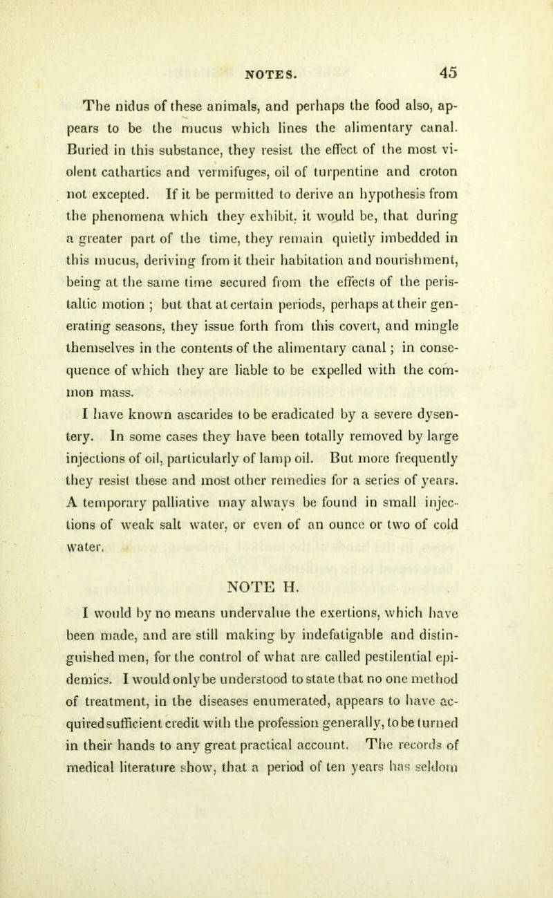 The nidus of these animals, and perhaps the food also, ap- pears to be the mucus which lines the alimentary canal. Buried in this substance, they resist the effect of the most vi- olent cathartics and vermifuges, oil of turpentine and croton not excepted. If it be permitted to derive an hypothesis from the phenomena which they exhibit, it would be, that during a greater part of the time, they remain quietly imbedded in this mucus, deriving from it their habitation and nourishment, being at the same time secured from the effects of the peris- taltic motion ; but that at certain periods, perhaps at their gen- erating seasons, they issue forth from this covert, and mingle themselves in the contents of the alimentary canal; in conse- quence of which they are liable to be expelled with the com- mon mass. I have known ascarides to be eradicated by a severe dysen- tery. In some cases they have been totally removed by large injections of oil, particularly of lamp oil. But more frequently they resist these and most other remedies for a series of years. A temporary palliative may always be found in small injec- tions of weak salt water, or even of an ounce or two of cold water, NOTE H. I would by no means undervalue the exertions, which have been made, and are still making by indefatigable and distin- guished men, for the control of what are called pestilential epi- demics. I would only be understood to state that no one method of treatment, in the diseases enumerated, appears to have ac- quired sufficient credit with the profession generally, to be turned in their hands to any great practical account. The records of medical literature show, that a period of ten years has seldom