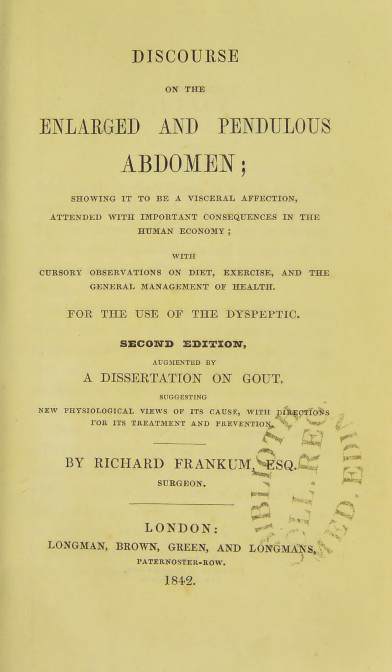 DISCOURSE ON THE ENLARGED AND PENDULOUS ABDOMEN; SHOWING IT TO BE A VISCERAL AFFECTION, ATTENDED WITH IMPORTANT CONSEQUENCES IN THE HUMAN ECONOMY ; WITH CURSORY OBSERVATIONS ON DIET, EXERCISE, AND THE GENERAL MANAGEMENT OF HEALTH. FOR THE USE OF THE DYSPEPTIC. SECOND EDITION-, AUGMENTED BY A DISSERTATION ON GOUT, SUGGESTING NEW PHYSIOLOGICAL VIEWS OF ITS CAUSE, WITH niifcEp<rfoJ>S rOR ITS TREATMENT AND FREVENTIOl^^^ <£--'' ^ ^ BY RICHARD FRANKUM>«SQ.jC£ SURGEON. > « ^ r^' LONDON: > LONGMAN, BROWN, GREEN, AND LONGMANS, C *. PATERNOSTER-ROW. ' 184-2.