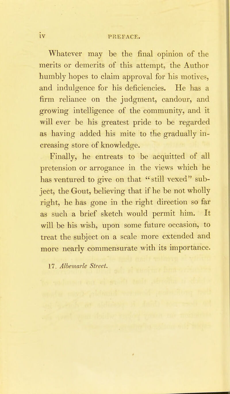 iv Whatever may be the final opinion of the merits or demerits of this attempt, the Author humbly hopes to claim approval for his motives, and indulgence for his deficiencies. He has a firm reliance on the judgment, candour, and growing intelligence of the community, and it will ever be his greatest pride to be regarded as having added his mite to the gradually in- creasing store of knowledge. Finally, he entreats to be acquitted of all pretension or arrogance in the views which he has ventured to give on that still vexed sub- ject, the Gout, believing that if he be not wholly right, he has gone in the right direction so far as such a brief sketch would permit him. It will be his wish, upon some future occasion, to treat the subject on a scale more extended and more nearly commensurate with its importance. 17, Albemarle Street.