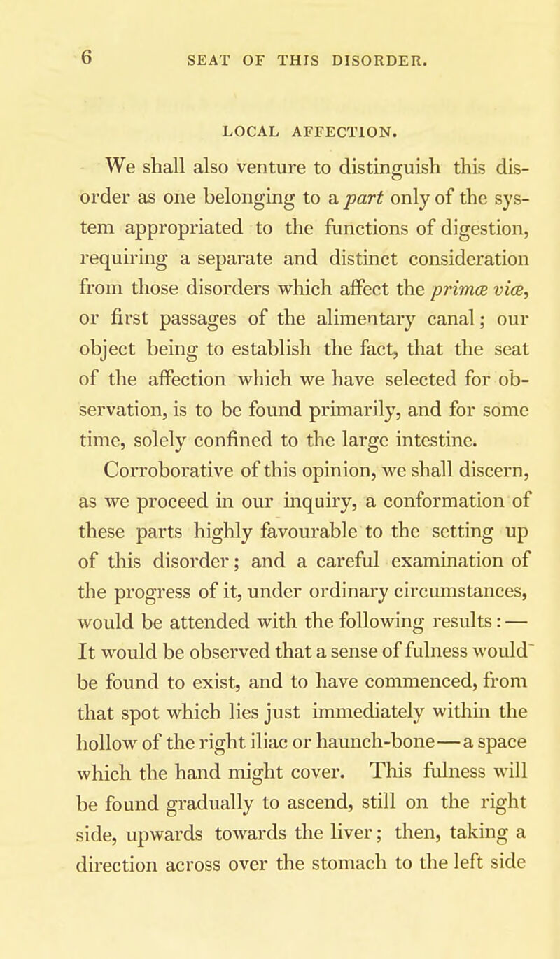 LOCAL AFFECTION. We shall also venture to distinguish this dis- \ order as one belonging to a part only of the sys- | tern appropriated to the functions of digestion, j requiring a separate and distinct consideration from those disorders which affect the primes via, or first passages of the alimentary canal; our object being to establish the fact, that the seat of the affection which we have selected for ob- j servation, is to be found primarily, and for some | time, solely confined to the large intestine. Corroborative of this opinion, we shall discern, | as we proceed in our inquiry, a conformation of these parts highly favourable to the setting up of this disorder; and a careful examination of ^ the progress of it, under ordinary circumstances, j would be attended with the following results: — It would be observed that a sense of fulness would be found to exist, and to have commenced, from that spot which lies just immediately within the | hollow of the right iliac or haunch-bone—a space j which the hand might cover. This fulness will be found gradually to ascend, still on the right side, upwards towards the liver; then, taking a ^ direction across over the stomach to the left side j I