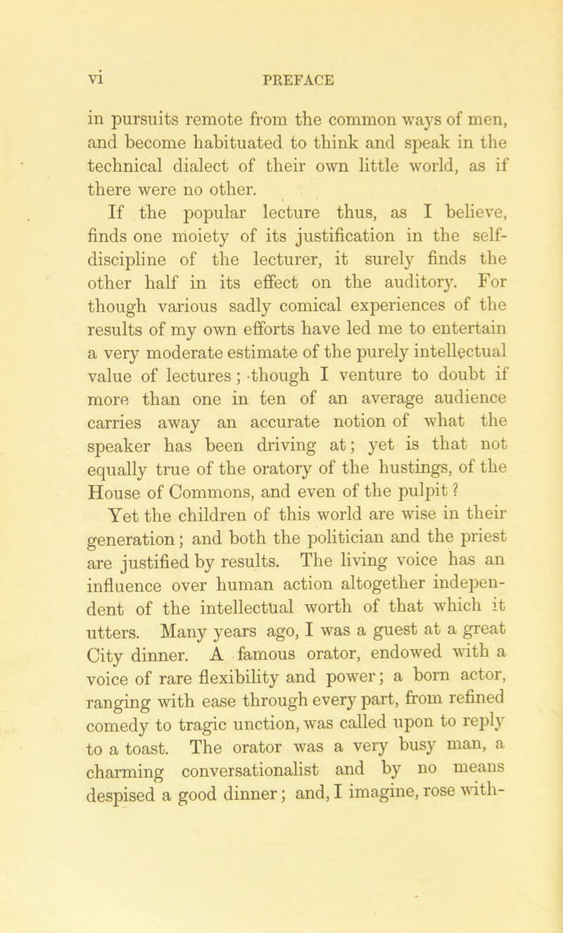 in pursuits remote from the common ways of men, and become habituated to think and speak in the technical dialect of their own little world, as if there were no other. If the popular lecture thus, as I believe, finds one moiety of its justification in the self- discipline of the lecturer, it surely finds the other half in its effect on the auditory. For though various sadly comical experiences of the results of my own efforts have led me to entertain a very moderate estimate of the purely intellectual value of lectures; -though I venture to doubt if more than one in ten of an average audience carries away an accurate notion of what the speaker has been driving at; yet is that not equally true of the oratory of the hustings, of the House of Commons, and even of the pulpit ? Yet the children of this world are wise in their generation; and both the politician and the priest are justified by results. The living voice has an influence over human action altogether indej)en- dent of the intellectual worth of that which it utters. Many years ago, I was a guest at a great City dinner. A famous orator, endowed with a voice of rare flexibihty and power; a born actor, ranging with ease through every part, from refined comedy to tragic unction, was called upon to rejjly to a toast. The orator was a very busy man, a charming conversationalist and by no means despised a good dinner; and, I imagine, rose vdth-