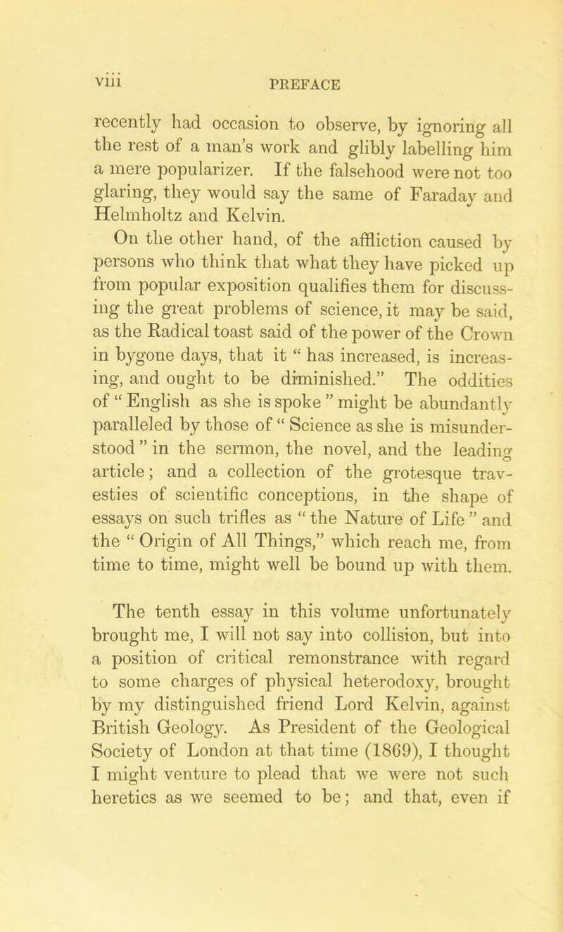 recently had occasion to observe, by ignoring all the rest of a man’s work and glibly labelling him a mere popularizer. If the falsehood were not too glaring, they would say the same of Faraday and Helmholtz and Kelvin. On the other hand, of the affliction caused by persons who think tliat what they have picked up from popular exposition qualifies them for discu.ss- ing the great problems of science, it may be said, as the Radical toast said of the power of the Crown in bygone days, that it “ has increased, is increas- ing, and ought to be diminished.” The oddities of “ English as she is spoke ” might be abundantly pai’alleled by those of “ Science as she is misunder- stood ” in the sennon, the novel, and the leading article; and a collection of the grotesque trav- esties of scientific conceptions, in tlie shape of essays on such trifles as “ the Nature of Life ” and the “ Origin of All Things,” which reach me, from time to time, might well be bound up with them. The tenth essay in this volume unfortunately brought me, I will not say into collision, but into a position of critical remonstrance mth regard to some charges of physical heterodoxy, brought by my distinguished friend Lord Kelvin, again.st British Geology. As President of the Geological Society of London at that time (1869), I thought I might venture to plead that we were not such heretics as we seemed to be; and that, even if