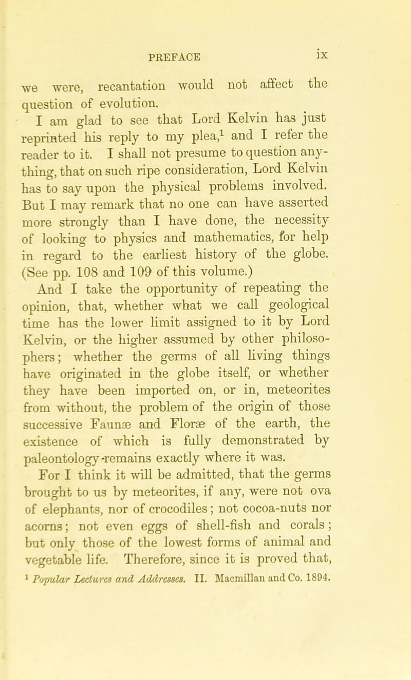 we were, recantation would not affect the question of evolution. I am glad to see that Lord Kelvin has just reprinted his reply to my plea,’- and I refer the reader to it. I shall not presume to question any- thing, that on such ripe consideration. Lord Kelvin has to say upon the physical problems involved. But I may remark that no one can have asserted more strongly than I have done, the necessity of looking to physics and mathematics, for help in regard to the earhest history of the globe. (See pp. 108 and 100 of this volume.) And I take the opportunity of repeating the opinion, that, whether what we call geological time has the lower limit assigned to it by Lord Kelvin, or the higher assumed by other philoso- phers ; whether the germs of all living things have originated in the globe itself, or whether they have been imported on, or in, meteorites from without, the problem of the origin of those successive Faunae and Florae of the earth, the existence of which is fully demonstrated by paleontology-remains exactly where it was. For I think it will be admitted, that the germs brought to us by meteorites, if any, were not ova of elephants, nor of crocodiles; not cocoa-nuts nor acorns; not even eggs of shell-fish and corals; but only those of the lowest forms of animal and vegetable life. Therefore, since it is proved that, * Pofulur Ijeclures and Addresses, II. Macmillan and Co. 1894.