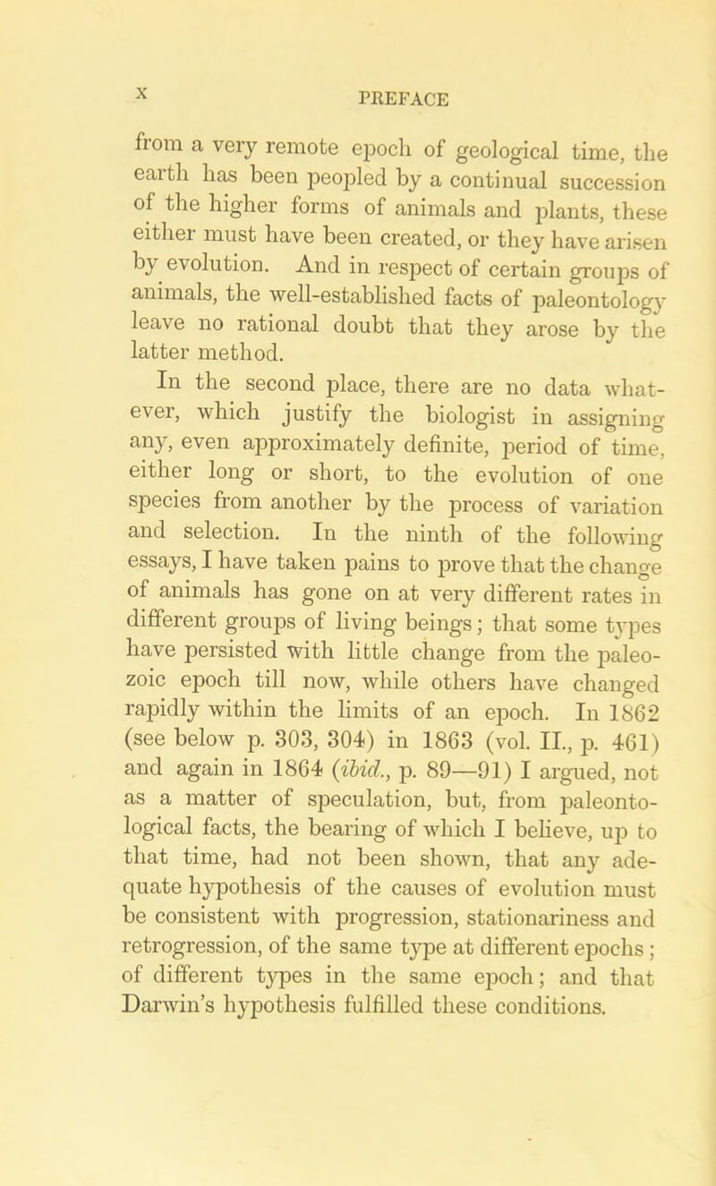 fiom a very remote epoch of geological time, the earth has been jDeopled by a continual succession of the higher forms of animals and plants, these either must have been created, or they have arisen by evolution. And in respect of certain groups of animals, the well-established facts of paleontology leave no rational doubt that they arose by the latter method. In the second place, there are no data what- evei, which justify the biologist in assigning any, even approximately definite, period of time, either long or short, to the evolution of one species from another by the process of variation and selection. In the ninth of the following essays, I have taken pains to prove that the change of animals has gone on at very different rates in different groups of living beings; that some types have persisted with little change from the paleo- zoic epoch till now, while others have changed rapidly within the limits of an epoch. In 1862 (see below p. 303, 304) in 1863 (vol. II., p. 461) and again in 1864 {ibid., p. 89—91) I argued, not as a matter of speculation, but, from paleonto- logical facts, the bearing of which I beheve, up to that time, had not been shown, that any ade- quate hypothesis of the causes of evolution must be consistent with progression, stationariness and retrogression, of the same type at different epochs; of different types in the same epoch; and that Darwin’s hypothesis fulfilled these conditions.