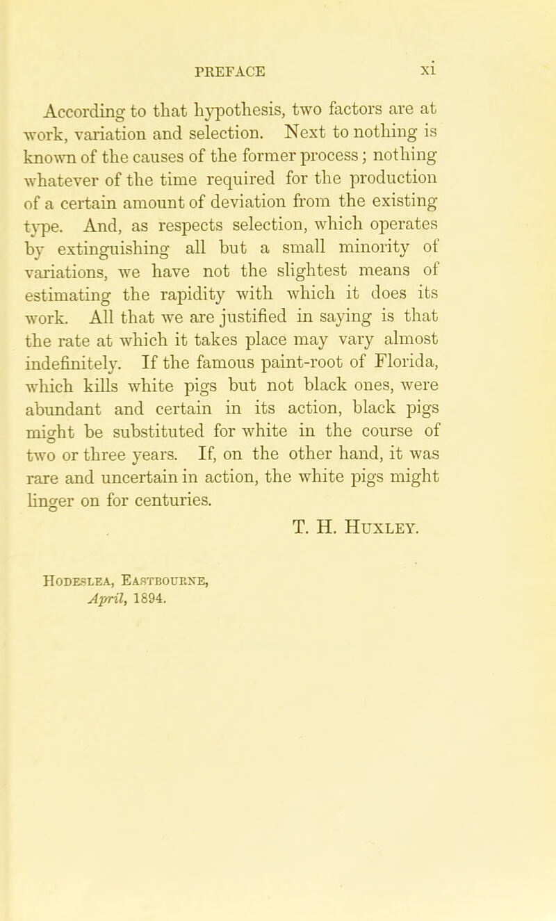 According to that h}^othesis, two factors are at work, variation and selection. Next to nothing is known of the causes of the former process; nothing whatever of the time required for the production of a certain amount of deviation from the existing t}*pe. And, as respects selection, which operates by extinguishing all hut a small minority ot variations, we have not the slightest means of estimating the rapidity with which it does its work. All that we are justified in saying is that the rate at which it takes place may vary almost indefinitely. If the famous paint-root of Florida, which kills white pigs but not black ones, were abundant and certain in its action, black pigs micrht be substituted for white in the course of o two or three years. If, on the other hand, it was rare and uncertain in action, the white pigs might linger on for centuries. T. H. Huxley. Hodeslea, Eastbourne, April, 1894.