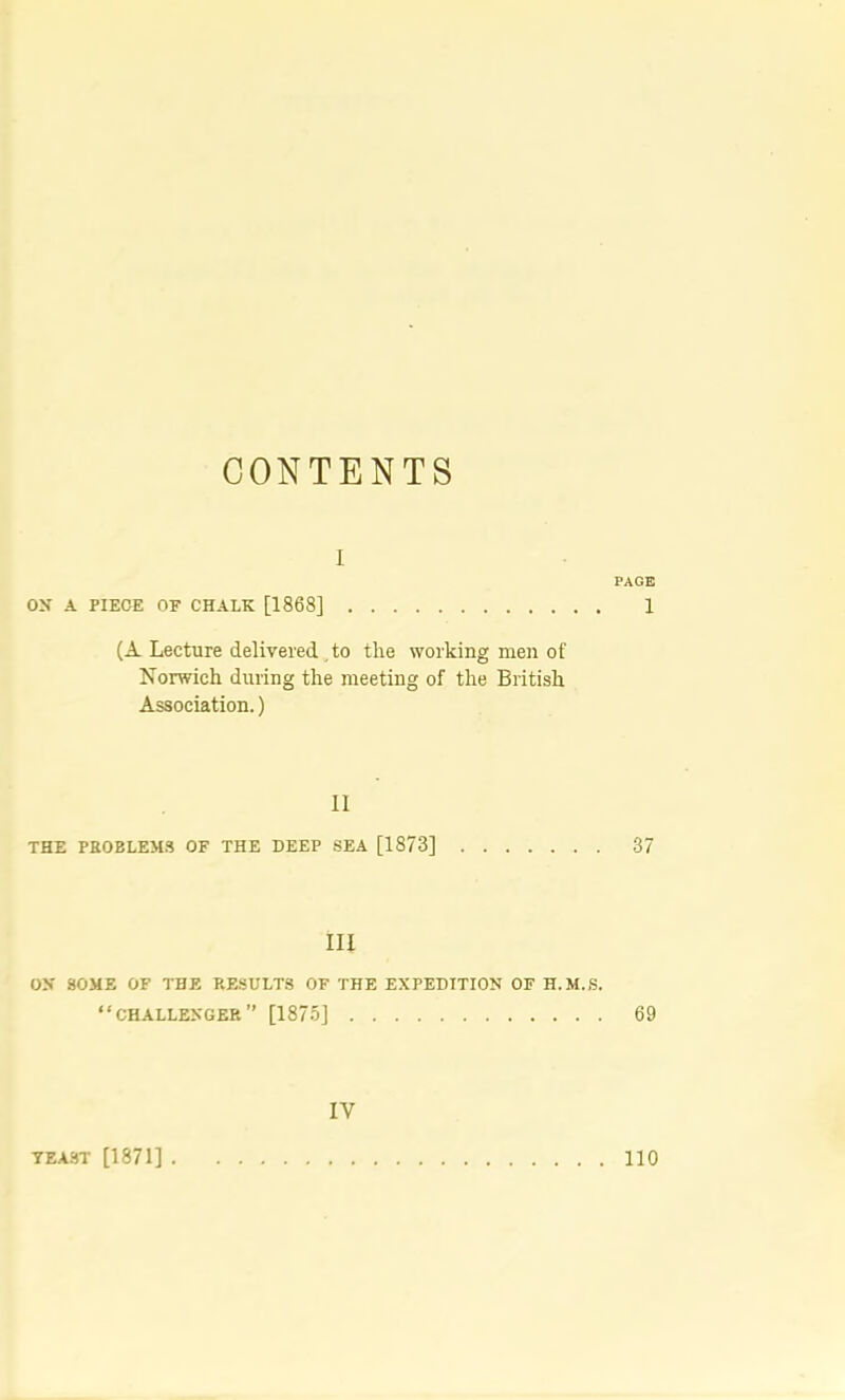 CONTENTS I PAGE oy A PIECE OF CHALK [1868] 1 {A. Lecture delivered , to the working men of Norwich during the meeting of the British Association.) II THE PEOBLEM.S OF THE DEEP .SEA [1873] 37 III OX SOME OF THE RESULTS OF THE EXPEDITION OF H.M.S. “challenger” [1875] 69 IV TEA.ST [1871] 110