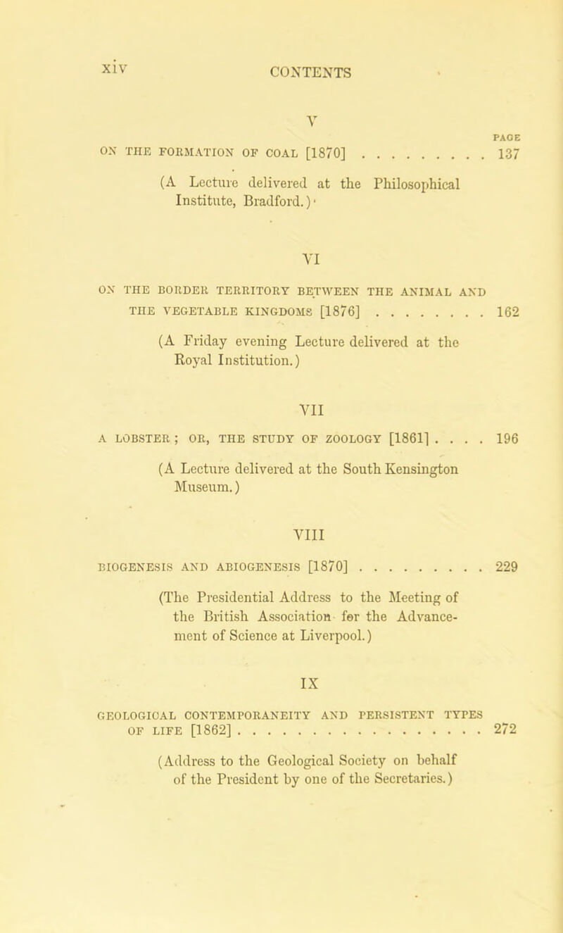 V FADE OX THE FOEMATION OF COAL [1870] 137 (A Lecture delivered at the Philosophical Institute, Bradford.) ■ VI ox THE BORDER TERRITORY BETWEEN THE AXIMAL AXD THE VEGETABLE KINGDOMS [1876] 162 (A Friday evening Lecture delivered at the Koyal Institution.) VII A LOB.STER ; OR, THE STUDY OF ZOOLOGY [1861] .... 196 (A Lecture delivered at the South Kensington Museum.) VIII BIOGENESIS AND ABIOGENESIS [1870] 229 (The Presidential Address to the Meeting of the British Association for the Advance- ment of Science at Liverpool.) IX GEOLOGICAL CONTEMPORANEITY AXD PERSISTENT TYPES OF LIFE [1862] 272 (Address to the Geological Society on behalf of the President by one of the Secretaries.)