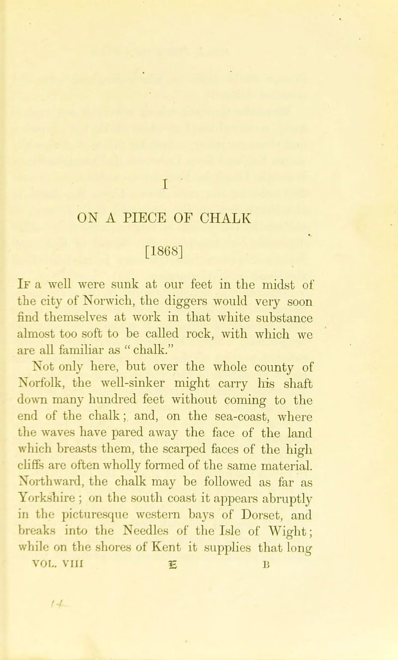ON A PIECE OF CHALK [1868] If a well were sunk at our feet in the midst of the city of Norwich, the diggers would very soon find themselves at work in that white substance almost too soft to be called rock, with which we are all familiar as “ chalk.” Not only here, hut over the whole county of Norfolk, the well-sinker might carry his shaft do-wn many hundred feet without coming to the end of the chalk; and, on the sea-coast, where the waves have pared away the face of the land which breasts them, the scarped faces of the high cliffs are often wholly formed of the same material. Northward, the chalk may be followed as far as York.sliire ; on the .south coast it appears abruptly in the picture.sfjue wc.stern bays of Dorset, and breaks into the Needles of the Isle of Wight; while on the .shores of Kent it supplies that long VOL. VIII E 15