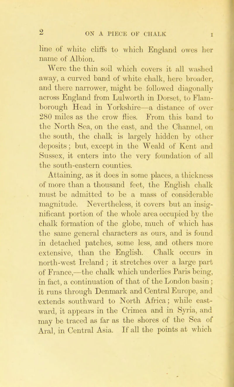 line of white cliffs to which England OAves her name of Albion. Were the thin soil which covers it all washed away, a curved band of white chalk, here broadei’, and there narroAver, might be folloAved diagonally across England from LulAAmrth in Dorset, to Flam- borough Head in Yorkshire—a distance of over 280 miles as the crow flies. From this band to the North Sea, on the east, and the Channel, on the south, the challc is largely hidden by other deposits; but, except in the Weald of Kent and Sussex, it enters into the very foundation of all the south-eastern counties. Attaining, as it does in some places, a thickness of more than a thousand feet, the English chalk must be admitted to be a mass of considerable magnitude. Nevertheless, it covers but an insig- nificant portion of the Avhole area occupied by the chalk formation of the globe, much of Avhicli Iuas the same general characters as ours, and is found in detached patches, some less, and others more extensive, than the English. Chalk occui-s in north-Avest Ireland ; it stretches over a large part of France,—the chalk Avhich underlies Paris being, m fact, a continuation of that of the London basin ; it runs through Denmark and Central Europe, and extends southAvard to North Africa; Avhile east- Avard, it appears in the Crimea and in Sp’ia, and may be traced as far as the shores of the Sea of Aral, in Central Asia. If all the points at Avhich