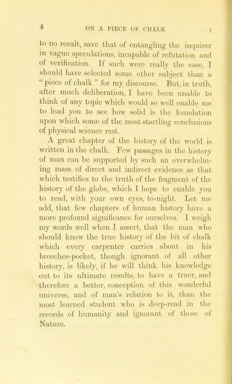 I to no result, save that of entangling the in(|uirer in vague sjDeculations, incapable of refutation and of verification. If such were really the case, I should have selected some other subject than a “ piece of chalk ” for my discourse. But, in ti-uth, after much deliberation, I have been unable to think of any toj)ic which would so well enable me to lead you to see how solid is tlie foundation upon which some of the most startling conclusions of iDhysical science rest. A great chapter of the history of the world is written in the chalk. Few passages in the liLstoiy of man can be supported by such an overwhelm- ing mass of direct and indirect evidence as that which testifies to the truth of the fi-agment of the history of the globe, which I hope to enable you to read, with your own eyes, to-night. Let me add, that few chapters of human history have a more profound significance for ourselves. I weigh my words well when I assert, that the man Avho should know the tme history of the bit of chalk which every carpenter carries about in his breeches-pocket, though ignorant of all . other history, is likely, if he Avill think his knowledge out to its ultimate results, to have a truer, and therefore a better, conception of this wonderful universe, and of man’s relation to it, than the most learned student who is deejJ-read in the records of humanity and ignoi-aut of those of Nature.