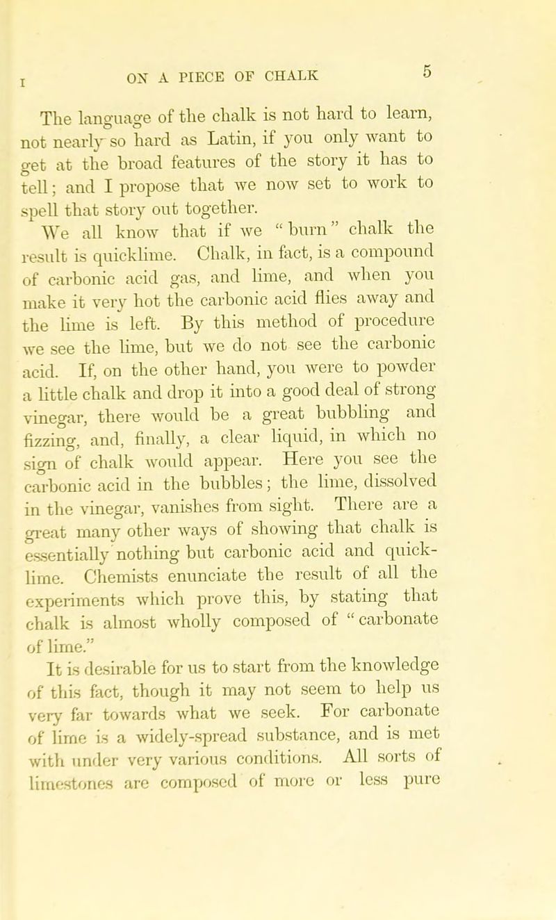 The language of the chalk is not hard to learn, not nearly so hard as Latin, if you only want to get at the broad features of the story it has to tell; and I propose that we now set to work to spell that story out together. ^^'e all know that if we “ burn ” chalk the result is cpiicklime. Chalk, in fact, is a compound of carbonic acid gas, and lime, and when you make it very hot the cai-bonic acid flies away and the lime is left. By this method of procedure we see the lime, but we do not see the carbonic acid. If, on the other hand, you were to powder a little chalk and drop it into a good deal of strong vinegar, there would be a great bubbling and fizzing, and, finally, a clear liquid, in which no sign of chalk would appear. Here you see the carbonic acid in the bubbles j the lime, drssolved in the vinegar, vanishes from sight. There are a gi-eat many other ways of showing that chalk is es.sentially nothing but carbonic acid and quick- lime. Chemists enunciate the result of all the expeiiments which prove this, by stating that chalk is almost wholly composed of “carbonate of lime.” It is desirable for us to start from the knowledge of this fact, though it may not seem to help us very far toward.s what we seek. For carbonate of lime is a widely-spread siib.stance, and is met with under very various conditions. All sorts of limestones are compitscd of more or less pure