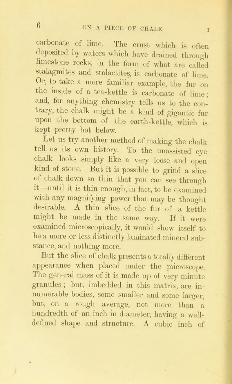 G I carbonate of lime. Tlie crust wliidi is often deposited by waters wliicli liave drained tbrough limestone rocks, in the form of what are called stalagmites and stalactites, is carbonate of lime. Or, to take a more familiar exam]3le, the fur on the inside of a tea-kettle is carbonate of lime; and, for anything chemistry tells us to the con- tiary, the chalk might be a kind of gigantic fur upon the bottom of the earth-kettle, which is kept pretty hot below. Let us try another method of making the chalk tell us its own history. To the unassisted eye chalk looks simply hke a very loose and open kind of stone. But it is possible to grind a slice of chalk down so thin that you can see through it until it is thin enough, in fact, to be examined with any magnifying power that may be thought desirable. A thin slice of the fur of a kettle might be made in the same way. If it were examined microscopically, it would show itself to be a more or less distinctly laminated mineral sub- stance, and nothing more. But the slice of chalk presents a totally different appearance when placed under the inicroscoj^e. The general mass of it is made up of very minute granules; but, imbedded in this matrix, are in- numerable bodies, some smaller and some larger, but, on a rough average, not more than a hundredth of an inch in diameter, having a well- defined shape and structure. A cubic inch of