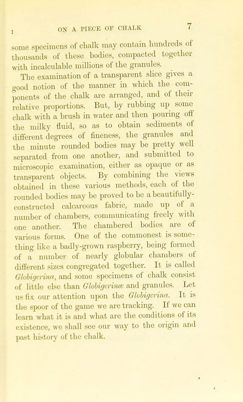 S01H6 spccinicns ol chfilk nitiy contain liundicds of thousands of these bodies, compacted together with incalculable millions of the granules. The examination of a transparent slice gives a good notion of the manner in which the com- ponents of the chalk are arranged, and of theii relative proportions. But, by rubbing up some chalk with a brush in water and then pouring off the milky fluid, so as to obtain sediments of different degrees of fineness, the gi-anules and the minute rounded bodies may be pretty well separated from one another, and submitted to microscopic examination, either as opaque or as transparent objects. By combining the views obtained in these various methods, each of the rounded bodies may be proved to be a beautifully- constructed calcareous fabric, made up of a number of chambers, communicating freely with one another. The chambered bodies are of various foims. One of the commonest is some- thing like a badly-gi’own raspberry, being formed of a number of nearly globular cbambers of different .sizes congi’egated together. It is called GlobifjdTi'iui, and some specimens of chalk consist of little else than GloU(/erincc and gi'anules. Let us fix our attention upon the Glohigcrina. It is the spoor of the game we are tracking. If we can learn what it is and what aie the conditions of its existence, we shall see our way to the origin and past history of the chalk.
