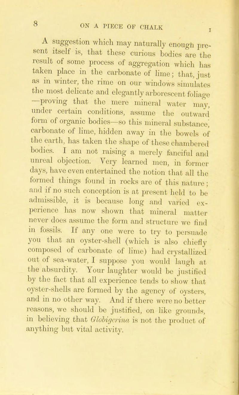 I A suggestion which may naturally enough pre- sent itself is, that these curious bodies are the result of some process of aggi-egation which has taken jilace in the carbonate of lime; that, just as in winter, the rime on our windows simulates the most delicate and elegantly arhoi'escent foliage proving that the mere minei-al water may, under certain conditions, assume the outward' form of organic bodies—so this mineral substance^ carbonate of lime, hidden away in the bowels of the earth, has taken the shape of these cliambered bodies. I am not raising a merely fonciful and unreal objection. Very learned men, in former days, have even entertained the notion that all the formed things found in rocks are of this nature; and if no such conception is at present held to be admissible, it is because long and vai-ied ex- perience has now shown that mineral matter never does assume the form and structure we find in fossils. If any one were to try to persuade you that an oyster-shell (which is also cliieHy composed of carbonate of lime) had ciystallized out of sea-water, I suppose you would laugh at the absurdity. Your laughter would be justified by the fact that all experience tends to show tlnat oyster-shells are formed by the agency of o}'stei‘s, and in no other way. And if there were no better I'easons, we should be justified, on like grounds, in believing that Gldbigcrina is not the product of anything but vital activity.