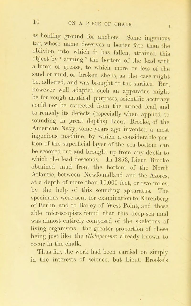 I as holding ground for anchors. Some ingenious tar, whose name deserves a better fate than the oblivion into which it has fallen, attained this object by “arming” the bottom of the lead with a lump of grease, to which more or le.ss of the sand or mud, or broken shells, as the case might be, adhered, and was brought to the surfece. But, however well adapted such an apparatus might be for rough nautical purposes, scientific accuracy could not be expected from the armed lead, and to remedy its defects (especiallj'^ when applied to sounding in great depths) Lieut. Brooke, of the American Navy, some years ago invented a most ingenious machine, by which a considerable por- tion of the superficial layer of the sea-bottom can be scooped out and brought up from any depth to which the lead descends. In 1853, Lieut. Brooke obtained mud from the bottom of the North Atlantic, between Newfoundland and the Azores, at a depth of more than 10,000 feet, or two miles, by the help of this sounding apparatus. The specimens were sent for examination to Ehrenbei-g of Berlin, and to Bailey of West Point, and those able microscopists found that this deep-sea mud was almost entirely composed of the skeletons of living organisms—the gi-eater proportion of these being just like the Glohigcrincc already known to occur in the chalk. Thus far, the work had been cai-ried on simply in the interests of science, but Lieut. Brooke’s