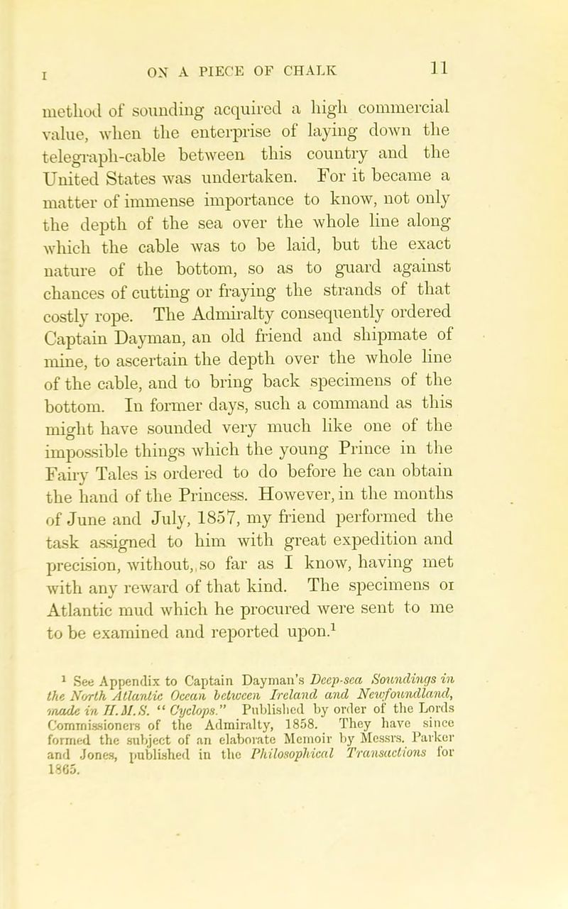 method of sounding acipired a high commercial value, when the enterprise of laying down the telegraph-cable between this country and the United States was undertaken. For it became a matter of immense importance to know, not only the depth of the sea over the whole line along which the cable was to be laid, but the exact nature of the bottom, so as to g*uard against chances of cutting or fraying the strands of that costly rope. The Admiralty consequently ordered Captain Dayman, an old friend and shipmate of mine, to ascertain the depth over the whole line of the cable, and to bring back specimens of the bottom. In foianer days, such a command as this might have sounded very much like one of the impossible things which the young Prince in the Fairy Tales Ls ordered to do before he can obtain the hand of the Princess. However, in the months of June and July, 1857, my friend performed the task a.ssigned to him with great expedition and precision, without,,so far as I know, having met with any reward of that kind. The specimens oi Atlantic mud which he procured were sent to me to be examined and rejiorted upon.^ ' See Appendix to Captain Dayman’.s Dcep-sca Soundings in the North Atlantic Ocean hetivcen Ireland and Neiofoundland, 'inode in II.M.S. “Cyclops.” Piiblislied by order of the Lords ComTnis.sioncrs of the Admiralty, 1858. They have since formed the .subject of an elaborate Memoir bj' Messrs. Parkei' and Jones, publi.shed in the Philosophical Transactions lor 1865.