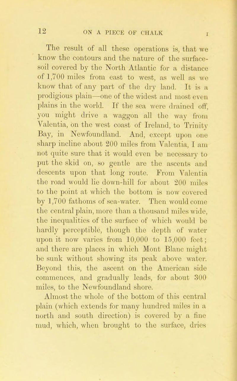 I The result of all these operations is, that we know the contours and the nature of the surface- soil covered by the North Atlantic for a distance of 1,700 miles from east to west, as well as we know that of any part of the dry land. It is a jarodigious plain—one of the widest and most even ]>lains in the woild. If the sea wei’e drained off, you might drive a waggon all the way from Valentia, bn the west coast of Ireland, to Ti-inity Bay, in Newfoundland. And, except upon one sharp incline about 200 miles from Valentia, I am not quite sure that it would even be neces.sary to put the skid on, so gentle are the ascents and descents upon that long route. From Valentia the road would lie down-hill for about 200 miles to the point at which the bottom is now covered by 1,700 fathoms of sea-water. Then would come the central plain, more than a thousand miles wide, the inequalities of the surface of which would be hardly perceptible, though the dejith of water upon it now varies from 10,000 to 15,000 feet; and there are places in which Mont Blanc might be sunk without showing its peak above watei-. Beyond this, the ascent on the American side commences, and gradually leads, for about 300 miles, to the Newfoundland shore. Almost the whole of the bottom of this central plain (which extends for many hundred miles in a north and south direction) is covered by a fine mud, which, when brought to the surflice, di'ies