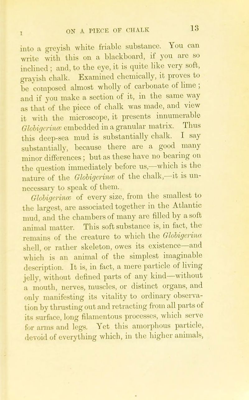 into a £^reyisli Avliite triable substance. You can write witb tins on a blackboard, if you aie so inebned ; and, to tlie eye, it is quite like very soft, gi-ayish clialk. Examined clieinically, it proves to be composed almost wholly of carbonate of lime , and if you make a section of it, in the same way as that of the piece of chalk was made, and view it with the microscope, it presents innumerable Glohigcriiicc embedded in a gi’anular matrix. Thus this deep-sea mud is substantially chalk. I say substantially, because there are a good many minor differences; but as these have no bearing on the question immediately before us,—which is the nature of the Glohigcrincc of the chalk,—it is un- neces.sary to speak of them. Glohigcrincc of every size, from the smallest to the largest, are associated together in the Atlantic mud, and the chambers of many are filled by a soft animal matter. This soft substance is, in fact, the remaias of the creature to which the GloUgcrina shell, or rather skeleton, owes its existence and which is an animal of the simplest imaginable description. It is, in fact, a mere 2iarticle of living jelly, without defined parts of any kind—without a mouth, neiwes, muscles, or distinct organs, and only manifesting its vitality to ordinary observa- tion by thrusting out and reti’acting from all parts of its surface, long filamentous jirocesscs, which serve for anus and legs. Yet this amorphous particle, devoid of cverytliing which, in the higher animals,