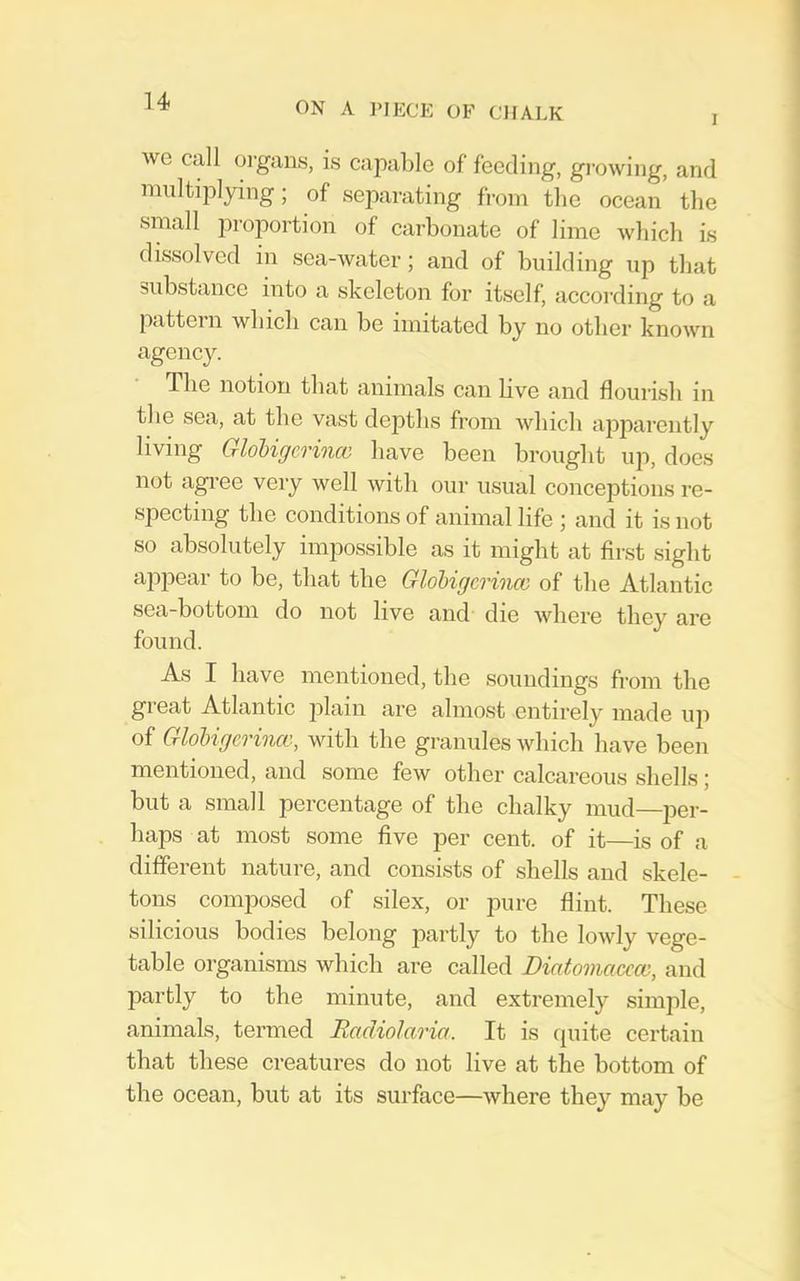 I we call oi'gaas, is capable of feeding, gi-owing, and multiplying; of separating from the ocean the small proportion of carbonate of lime which Ls dissolved in sea-water; and of building up that substance into a skeleton for itself, according to a pattern which can be imitated by no other known agency. The notion that animals can live and flourish in the sea, at the vast depths from which ajiparently living Glohigcrince have been brought up, does not agree very well with our usual conceptions re- specting the conditions of animal life ; and it is not so absolutely impossible as it might at first sight appear to be, that the Glohigcrince of the Atlantic sea-bottom do not live and die where they are found. As I have mentioned, the soundings from the great Atlantic plain are almost entirely made up of Glohigcrince, with the granules which have been mentioned, and some few other calcareous shells; but a small percentage of the chalky mud—per- haps at most some five per cent, of it—is of a different nature, and consists of shells and skele- tons composed of silex, or pure flint. These silicious bodies belong partly to the lowly vege- table organisms which are called Diatomacccc, and partly to the minute, and extremely simple, animals, termed Racliolaria. It is quite certain that these creatures do not live at the bottom of the ocean, but at its surface—where they may be