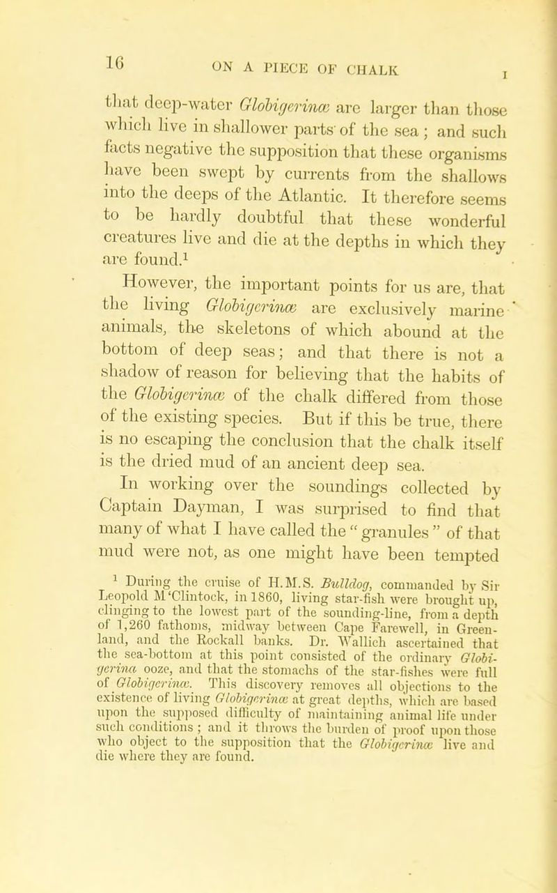 I tliat deep-water Glohigerinoi are larger than those winch live in shallower parts' of the sea ; and such facts negative the supposition that these organisms have been swept by cui-rents from the shallows into the deeps of the Atlantic. It therefore seems to be hardly doubtful that these wonderful creatures live and die at the dejiths in which they are found.^ However, the important points for us are, that the living Gl6bigc7'in(B are exclusively marine animals, the skeletons of which abound at the bottom of deejD seas; and that there is not a shadow of reason for believing that the habits of the GloUgcrino) of the chalk differed from those of the existing species. But if this be true, there is no escaping the conclusion that the chalk itself is the dried mud of an ancient deejD sea. In working over the soundings collected by Captain Dayman, I was surprised to find that many of what I have called the “ granules ” of that mud were not, as one might have been tempted 1 During the cruise of H.M.S. Bulldog, commanded by Sir Leopold M'Cliiitock, in 1860, living star-fish were brought up, clinging to the lowest part of the sounding-line, from a depth of 1,260 fathoms, midway between Cape Fai-ewell, in Green- land, and the Rockall banks. Dr. AVallich ascertained that the sea-bottom at this point consisted of the ordinary Globi- gerina ooze, and that the stomachs of the star-fishes were full oi Glohigcrinm. Tin's discovery removes all objections to the existence of living Glohigorinm at great depths, which are based upon the snjijiosed difllculty of m.aintaining animal life under such conditions ; and it throws the burden of proof upon those who object to the supposition that the Globigcrincc live and die where they are found.